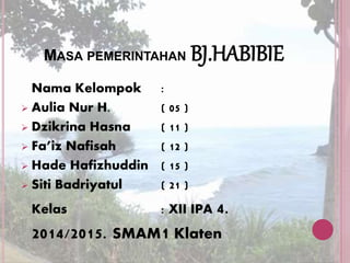 MASA PEMERINTAHAN BJ.HABIBIE 
Nama Kelompok : 
 Aulia Nur H. ( 05 ) 
 Dzikrina Hasna ( 11 ) 
 Fa’iz Nafisah ( 12 ) 
 Hade Hafizhuddin ( 15 ) 
 Siti Badriyatul ( 21 ) 
Kelas : XII IPA 4. 
2014/2015. SMAM1 Klaten 
 