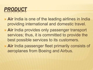 PRODUCT
 Air India is one of the leading airlines in India
providing international and domestic travel.
 Air India provides only passenger transport
services; thus, it is committed to provide the
best possible services to its customers.
 Air India passenger fleet primarily consists of
aeroplanes from Boeing and Airbus.
 