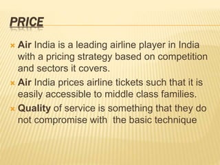 PRICE
 Air India is a leading airline player in India
with a pricing strategy based on competition
and sectors it covers.
 Air India prices airline tickets such that it is
easily accessible to middle class families.
 Quality of service is something that they do
not compromise with the basic technique
 
