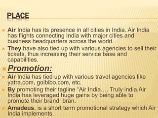 PLACE
 Air India has its presence in all cities in India. Air India
has flights connecting India with major cities and
business headquarters across the world.
 They have also tied up with various agencies to sell their
tickets, thus increasing their service base and
capabilities.
Promotion:
 Air India has tied up with various travel agencies like
yatra.com, goibibo.com, etc.
 By promoting their tagline “Air India…. Truly india.Air
India has leveraged huge gains by being able to
promote their brand bran.
 Amadeus, is a short term promotional strategy which Air
India implements.
 