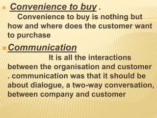  Convenience to buy .
Convenience to buy is nothing but
how and where does the customer want
to purchase
Communication
It is all the interactions
between the organisation and customer
. communication was that it should be
about dialogue, a two-way conversation,
between company and customer​
 