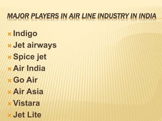 MAJOR PLAYERS IN AIR LINE INDUSTRY IN INDIA
 Indigo
 Jet airways
 Spice jet
 Air India
 Go Air
 Air Asia
 Vistara
 Jet Lite
 