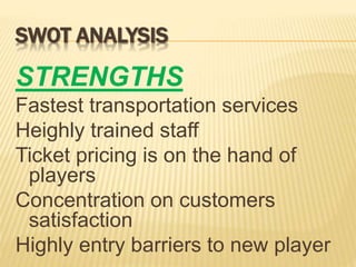 SWOT ANALYSIS
STRENGTHS
Fastest transportation services
Heighly trained staff
Ticket pricing is on the hand of
players
Concentration on customers
satisfaction
Highly entry barriers to new player
 