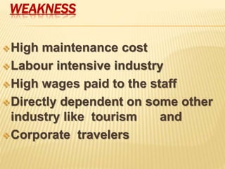 WEAKNESS
High maintenance cost
Labour intensive industry
High wages paid to the staff
Directly dependent on some other
industry like tourism and
Corporate travelers
 