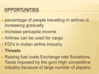 OPPORTUNITIES
 percentage of people travelling in airlines is
increasing gradually
 Increase percapita income
 Airlines can be used for cargo
 FDI's in Indian airline industry
 Threats
 Raising fuel costs Exchange rate fluctations,
Taxes imposed by the govt High competitive
industry because of large number of players.
 