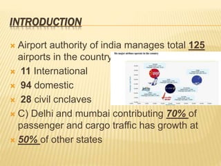 INTRODUCTION
 Airport authority of india manages total 125
airports in the country.
 11 International
 94 domestic
 28 civil cnclaves
 C) Delhi and mumbai contributing 70% of
passenger and cargo traffic has growth at
 50% of other states
 