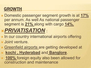 GROWTH
 Domestic passenger segment growth is at 17%
per annum. As well As national passenger
segment is 21% along with cargo 14%.
PRIVATISATION :
 In our country international airports offering
 Joint venture.
 Greenfield airports are getting developed at
 kochi , Hyderabad and Banglore.
 100% foreign equity also been allowed for
construction and maintenance
 