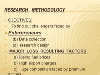RESEARCH METHODOLOGY
 OJECTIVES:
 To find out challengers faced by
 Enterpreneurs
 (b) Data collection
 (c) research design
 MAJOR LOSS RESULTING FACTORS :
 a) Rising fuel prices
 b) High airport charges
 c) Huge competition faced by premium
 