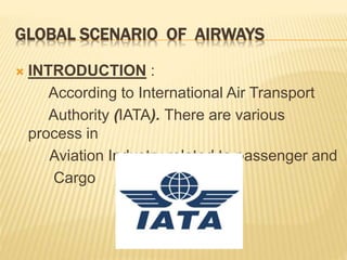 GLOBAL SCENARIO OF AIRWAYS
 INTRODUCTION :
According to International Air Transport
Authority (IATA). There are various
process in
Aviation Industry related to passenger and
Cargo
 