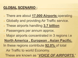 GLOBAL SCENARIO :
 There are about 17,000 Airports operating
 Globally and providing Air Traffic service.
 These airports handling 3.7 billion
 Passengers per annum approx.
 Major airports concentrated in 3 regions i.e
North America , European , Asian Pacific.
In these regions contribute 92.0% of total
Air Traffic to world Economy.
These are known as “VOICE OF AIRPORTS.”
 