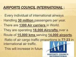 AIRPORTS COUNCIL INTERNATIONAL :
• Every individual of international airways
• Handling 30 million passengers per year.
• There are 1300 Air carriers in World.
• They are operating 18,000 Aircrafts over a
• Route of 15,000 kms serving 14,000 airports.
• Ratio of air cargo traffic proportions is 77:23 in
international air traffic.
This will increase in future
 