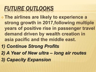 FUTURE OUTLOOKS
 The airlines are likely to experience a
strong growth in 2017,following multiple
years of positive rise in passenger travel
demand driven by wealth creation in
asia pacific and the middle east.
1) Continue Strong Profits
2) A Year of New ultra – long air routes
3) Capacity Expansion
 