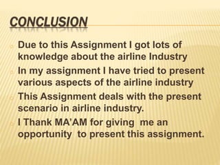 CONCLUSION
o Due to this Assignment I got lots of
knowledge about the airline Industry
o In my assignment I have tried to present
various aspects of the airline industry
o This Assignment deals with the present
scenario in airline industry.
o I Thank MA’AM for giving me an
opportunity to present this assignment.
 