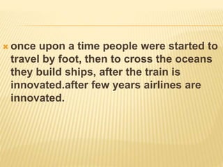  once upon a time people were started to
travel by foot, then to cross the oceans
they build ships, after the train is
innovated.after few years airlines are
innovated.
 