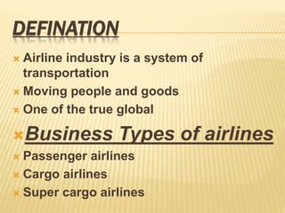 DEFINATION
 Airline industry is a system of
transportation
 Moving people and goods
 One of the true global
Business Types of airlines
 Passenger airlines
 Cargo airlines
 Super cargo airlines
 