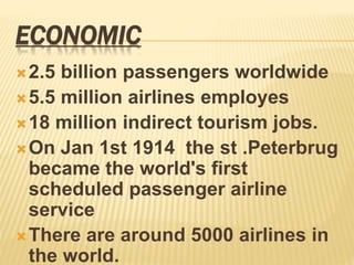 ECONOMIC
2.5 billion passengers worldwide
5.5 million airlines employes
18 million indirect tourism jobs.
On Jan 1st 1914 the st .Peterbrug
became the world's first
scheduled passenger airline
service
There are around 5000 airlines in
the world.
 
