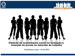 Práticas de investimento social na formação e  inserção de jovens no mercado de trabalho Portal Busca Jovem – 07 abr 2010 