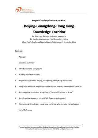  

                                              

                      Proposal and Implementation Plan:                     

           Beijing‐Guangdong‐Hong Kong                         
                 Knowledge Corridor 
                      By Alan Lung, Director & General Manager &
                   Dr. Gordon McConnachie, Chief Technology Officer
         (Asia Pacific Intellectual Capital Centre Whitepaper #9, September 2012)
 
 
Contents: 
 
    Abstract 
     
    Executive Summary 
 
1.  Introduction and background 
 
2.  Building expertise clusters 
           
3.  Regional cooperation: Beijing, Guangdong, Hong Kong and Europe 
 
4.  Integrating expertise, regional cooperation and industry development capacity 
           
5.  A strategy that maximizes Hong Kong’s “External Economy of Scale” 
 
6.  Specific policy Measures from HKSAR Government needed 
 
7.  Conclusion and findings – know‐how and know‐who to make things happen   
 
    List of Reference 
 
 
 
 
                                                                                         1 
    Proposal and Implementation Plan: Beijing-Guangdong-Hong Kong Knowledge Corridor
              © Asia Pacific Intellectual Capital Centre 2008-2012 All Rights Reserved
 