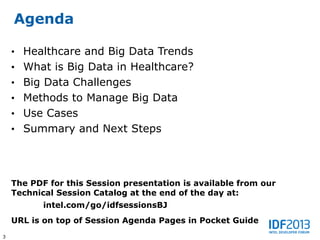 Agenda

    • Healthcare and Big Data Trends
    • What is Big Data in Healthcare?
    • Big Data Challenges
    • Methods to Manage Big Data
    • Use Cases
    • Summary and Next Steps




    The PDF for this Session presentation is available from our
    Technical Session Catalog at the end of the day at:
           intel.com/go/idfsessionsBJ
    URL is on top of Session Agenda Pages in Pocket Guide
3
 