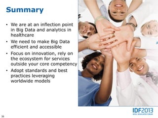 Summary
     • We are at an inflection point
       in Big Data and analytics in
       healthcare
     • We need to make Big Data
       efficient and accessible
     • Focus on innovation, rely on
       the ecosystem for services
       outside your core competency
     • Adopt standards and best
       practices leveraging
       worldwide models




36
 