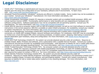 Legal Disclaimer
     •   Intel® vPro™ Technology is sophisticated and requires setup and activation. Availability of features and results will
         depend upon the setup and configuration of your hardware, software and IT environment. To learn more
         visit: http://www.intel.com/technology/vpro.
     •   Ultrabook Touch/Convertibility: Ultrabook™ products are offered in multiple models. Some models may not be available in
         your market. Consult your Ultrabook™ manufacturer. For more information and details, visit
         http://www.intel.com/ultrabook .
     •   Intel® Virtualization Technology (Intel® VT) requires a computer system with an enabled Intel® processor, BIOS, and
         virtual machine monitor (VMM). Functionality, performance or other benefits will vary depending on hardware and
         software configurations. Software applications may not be compatible with all operating systems. Consult your PC
         manufacturer. For more information, visit http://www.intel.com/go/virtualization.
     •   Intel® AES-NI requires a computer system with an AES-NI enabled processor, as well as non-Intel software to execute the
         instructions in the correct sequence. AES-NI is available on select Intel® processors. For availability, consult your reseller
         or system manufacturer. For more information, see Intel® Advanced Encryption Standard Instructions (AES-NI)
     •   Intel® Active Management Technology (Intel® AMT) requires activation and a system with a corporate network
         connection, an Intel® AMT-enabled chipset, network hardware and software. For notebooks, Intel AMT may be unavailable
         or limited over a host OS-based VPN, when connecting wirelessly, on battery power, sleeping, hibernating or powered off.
         Results dependent upon hardware, setup and configuration. For more information, visit Intel® Active Management
         Technology.
     •   Intel® Anti-Theft Technology (Intel® AT): No system can provide absolute security under all conditions. Requires an
         enabled chipset, BIOS, firmware and software, and a subscription with a capable Service Provider. Consult your system
         manufacturer and Service Provider for availability and functionality. Intel assumes no liability for lost or stolen data and/or
         systems or any other damages resulting thereof. For more information, visit http://www.intel.com/go/anti-theft.
     •   Intel® Trusted Execution Technology (Intel® TXT): No computer system can provide absolute security under all
         conditions. Intel® TXT requires a computer with Intel® Virtualization Technology, an Intel TXT enabled processor,
         chipset, BIOS, Authenticated Code Modules and an Intel TXT compatible measured launched environment (MLE). Intel TXT
         also requires the system to contain a TPM v1.s. For more information, visit http://www.intel.com/technology/security.
     •   Intel® Identity Protection Technology (Intel® IPT): No system can provide absolute security under all
         conditions. Requires an Intel® Identity Protection Technology-enabled system, including a 2nd Generation Intel® Core™
         processor enabled chipset, firmware and software, and participating website. Consult your system manufacturer. Intel
         assumes no liability for lost or stolen data and/or systems or any resulting damages. For more information, visit
         http://ipt.intel.com.




41
 