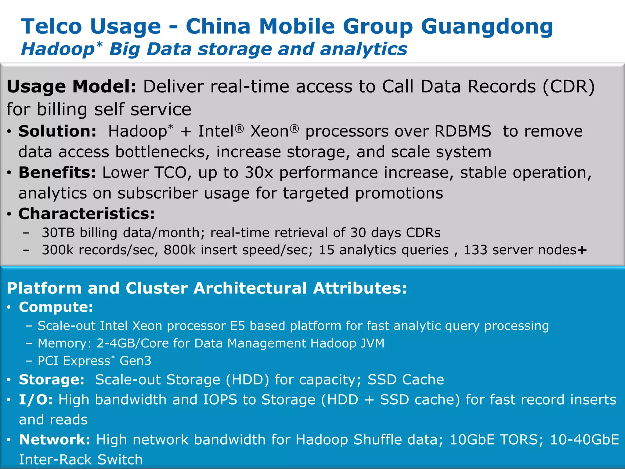 Telco Usage - China Mobile Group Guangdong
  Hadoop* Big Data storage and analytics

Usage Model: Deliver real-time access to Call Data Records (CDR)
for billing self service
• Solution: Hadoop* + Intel® Xeon® processors over RDBMS to remove
  data access bottlenecks, increase storage, and scale system
• Benefits: Lower TCO, up to 30x performance increase, stable operation,
  analytics on subscriber usage for targeted promotions
• Characteristics:
  – 30TB billing data/month; real-time retrieval of 30 days CDRs
  – 300k records/sec, 800k insert speed/sec; 15 analytics queries , 133 server nodes+


Platform and Cluster Architectural Attributes:
• Compute:
  – Scale-out Intel Xeon processor E5 based platform for fast analytic query processing
  – Memory: 2-4GB/Core for Data Management Hadoop JVM
  – PCI Express* Gen3
• Storage: Scale-out Storage (HDD) for capacity; SSD Cache
• I/O: High bandwidth and IOPS to Storage (HDD + SSD cache) for fast record inserts
   and reads
• Network: High network bandwidth for Hadoop Shuffle data; 10GbE TORS; 10-40GbE
14 Inter-Rack Switch
 