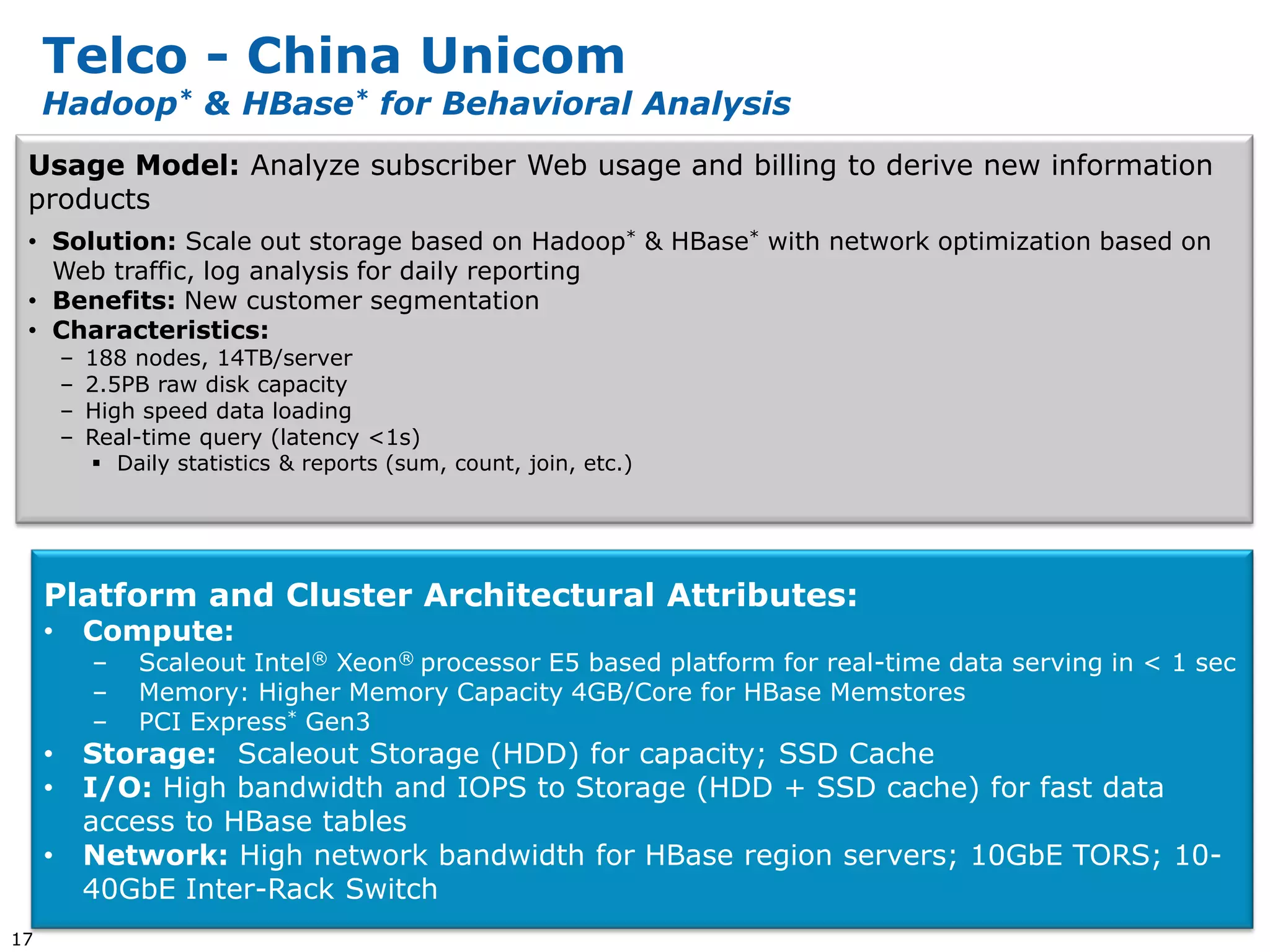 Telco - China Unicom
     Hadoop* & HBase* for Behavioral Analysis
 Usage Model: Analyze subscriber Web usage and billing to derive new information
 products
 • Solution: Scale out storage based on Hadoop* & HBase* with network optimization based on
   Web traffic, log analysis for daily reporting
 • Benefits: New customer segmentation
 • Characteristics:
         –   188 nodes, 14TB/server
         –   2.5PB raw disk capacity
         –   High speed data loading
         –   Real-time query (latency <1s)
              Daily statistics & reports (sum, count, join, etc.)




     Platform and Cluster Architectural Attributes:
     •       Compute:
             –    Scaleout Intel® Xeon® processor E5 based platform for real-time data serving in < 1 sec
             –    Memory: Higher Memory Capacity 4GB/Core for HBase Memstores
             –    PCI Express* Gen3
     •       Storage: Scaleout Storage (HDD) for capacity; SSD Cache
     •       I/O: High bandwidth and IOPS to Storage (HDD + SSD cache) for fast data
             access to HBase tables
     •       Network: High network bandwidth for HBase region servers; 10GbE TORS; 10-
             40GbE Inter-Rack Switch
17
 