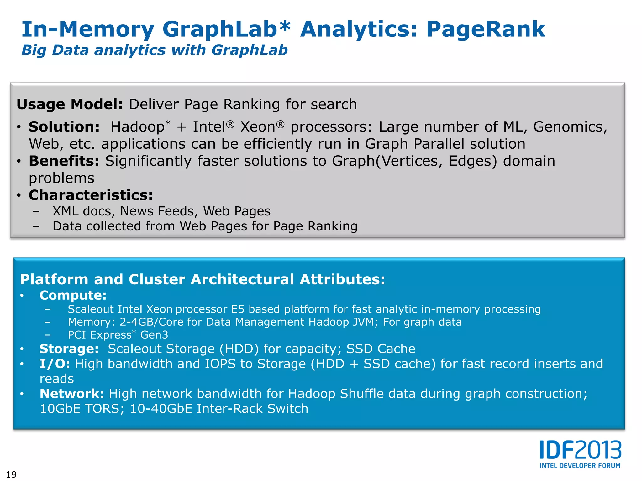 In-Memory GraphLab* Analytics: PageRank
     Big Data analytics with GraphLab


 Usage Model: Deliver Page Ranking for search
 • Solution: Hadoop* + Intel® Xeon® processors: Large number of ML, Genomics,
   Web, etc. applications can be efficiently run in Graph Parallel solution
 • Benefits: Significantly faster solutions to Graph(Vertices, Edges) domain
   problems
 • Characteristics:
         – XML docs, News Feeds, Web Pages
         – Data collected from Web Pages for Page Ranking



     Platform and Cluster Architectural Attributes:
     •    Compute:
          –   Scaleout Intel Xeon processor E5 based platform for fast analytic in-memory processing
          –   Memory: 2-4GB/Core for Data Management Hadoop JVM; For graph data
          –   PCI Express* Gen3
     •    Storage: Scaleout Storage (HDD) for capacity; SSD Cache
     •    I/O: High bandwidth and IOPS to Storage (HDD + SSD cache) for fast record inserts and
          reads
     •    Network: High network bandwidth for Hadoop Shuffle data during graph construction;
          10GbE TORS; 10-40GbE Inter-Rack Switch




19
 