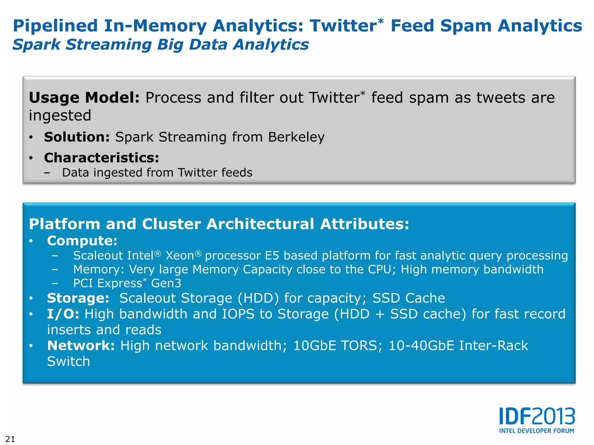 Pipelined In-Memory Analytics: Twitter* Feed Spam Analytics
 Spark Streaming Big Data Analytics


     Usage Model: Process and filter out Twitter* feed spam as tweets are
     ingested
     • Solution: Spark Streaming from Berkeley
     • Characteristics:
         – Data ingested from Twitter feeds



     Platform and Cluster Architectural Attributes:
     •   Compute:
          –   Scaleout Intel® Xeon® processor E5 based platform for fast analytic query processing
          –   Memory: Very large Memory Capacity close to the CPU; High memory bandwidth
          –   PCI Express* Gen3
     •   Storage: Scaleout Storage (HDD) for capacity; SSD Cache
     •   I/O: High bandwidth and IOPS to Storage (HDD + SSD cache) for fast record
         inserts and reads
     •   Network: High network bandwidth; 10GbE TORS; 10-40GbE Inter-Rack
         Switch




21
 