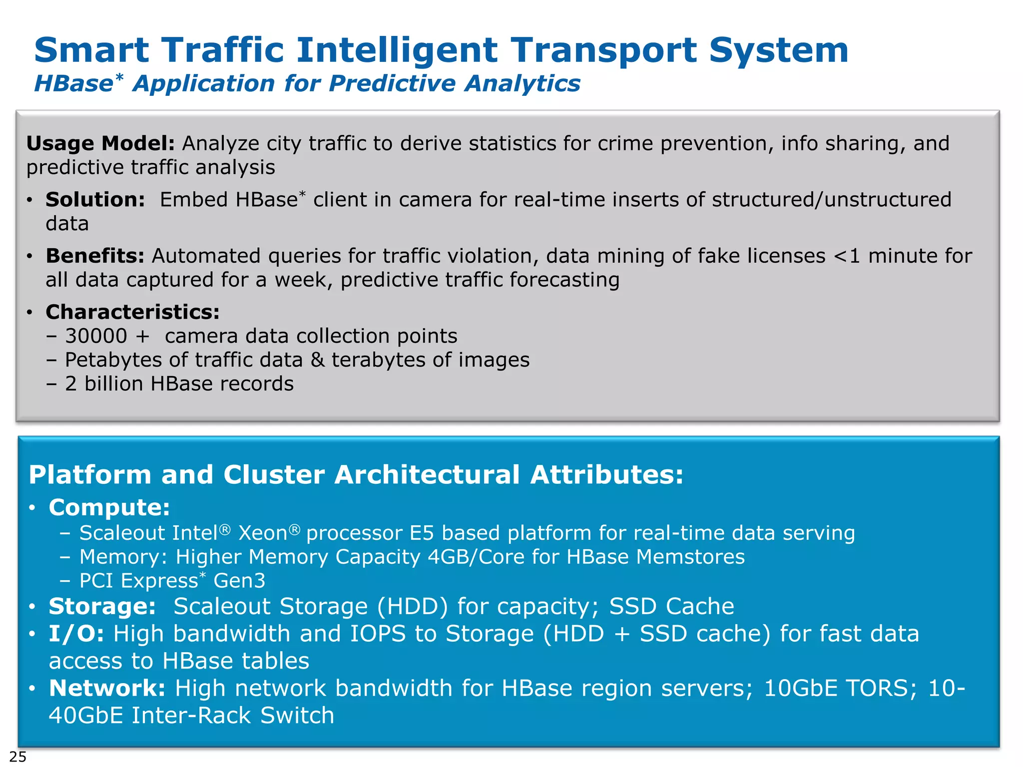 Smart Traffic Intelligent Transport System
     HBase* Application for Predictive Analytics

 Usage Model: Analyze city traffic to derive statistics for crime prevention, info sharing, and
 predictive traffic analysis
 • Solution: Embed HBase* client in camera for real-time inserts of structured/unstructured
   data
 • Benefits: Automated queries for traffic violation, data mining of fake licenses <1 minute for
   all data captured for a week, predictive traffic forecasting
 • Characteristics:
   – 30000 + camera data collection points
   – Petabytes of traffic data & terabytes of images
   – 2 billion HBase records



     Platform and Cluster Architectural Attributes:
     • Compute:
       – Scaleout Intel® Xeon® processor E5 based platform for real-time data serving
       – Memory: Higher Memory Capacity 4GB/Core for HBase Memstores
       – PCI Express* Gen3
     • Storage: Scaleout Storage (HDD) for capacity; SSD Cache
     • I/O: High bandwidth and IOPS to Storage (HDD + SSD cache) for fast data
       access to HBase tables
     • Network: High network bandwidth for HBase region servers; 10GbE TORS; 10-
       40GbE Inter-Rack Switch
25
 