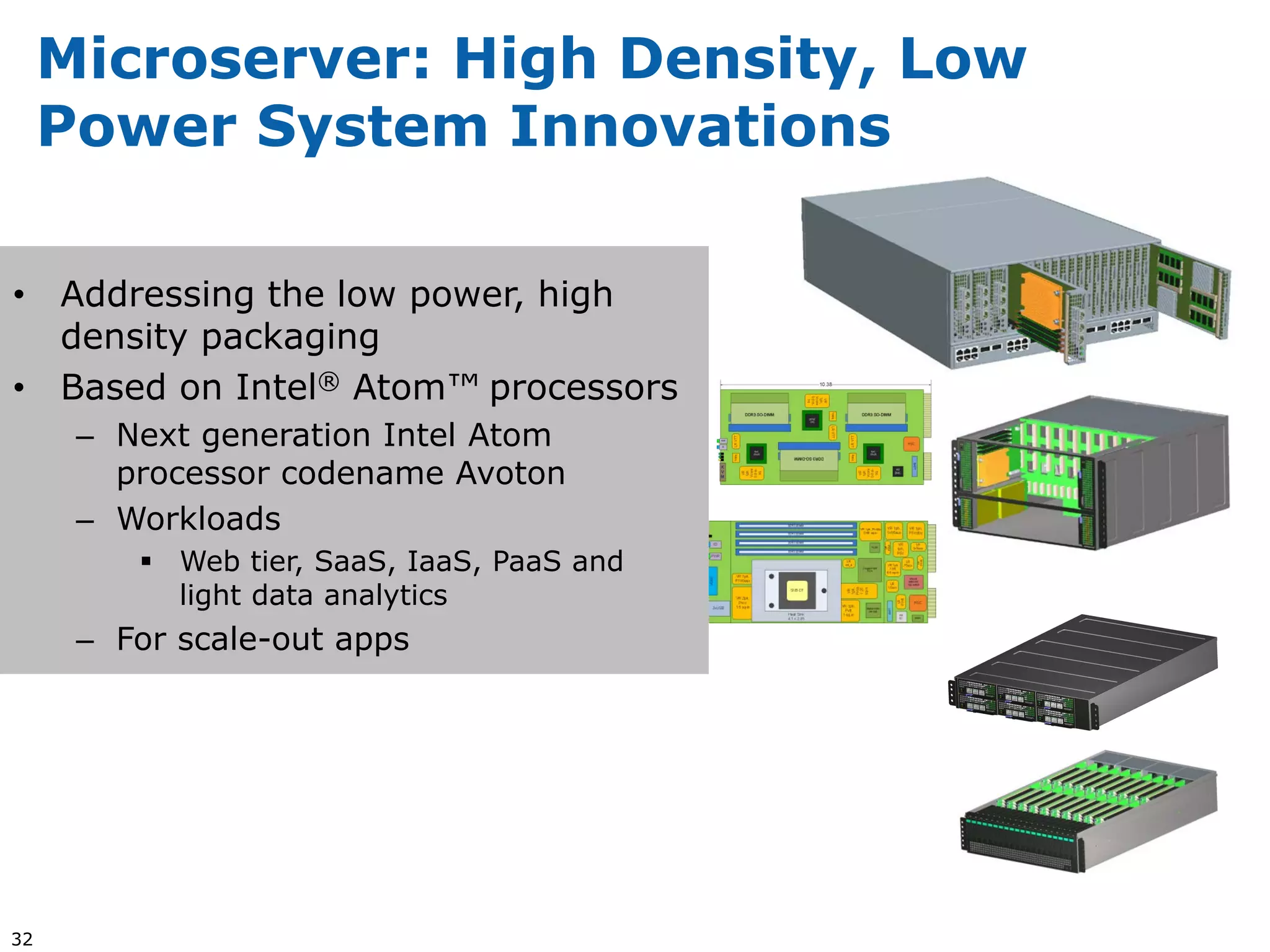 Microserver: High Density, Low
     Power System Innovations

• Addressing the low power, high
  density packaging
• Based on Intel® Atom™ processors
      – Next generation Intel Atom
        processor codename Avoton
      – Workloads
          Web tier, SaaS, IaaS, PaaS and
           light data analytics
      – For scale-out apps




32
 