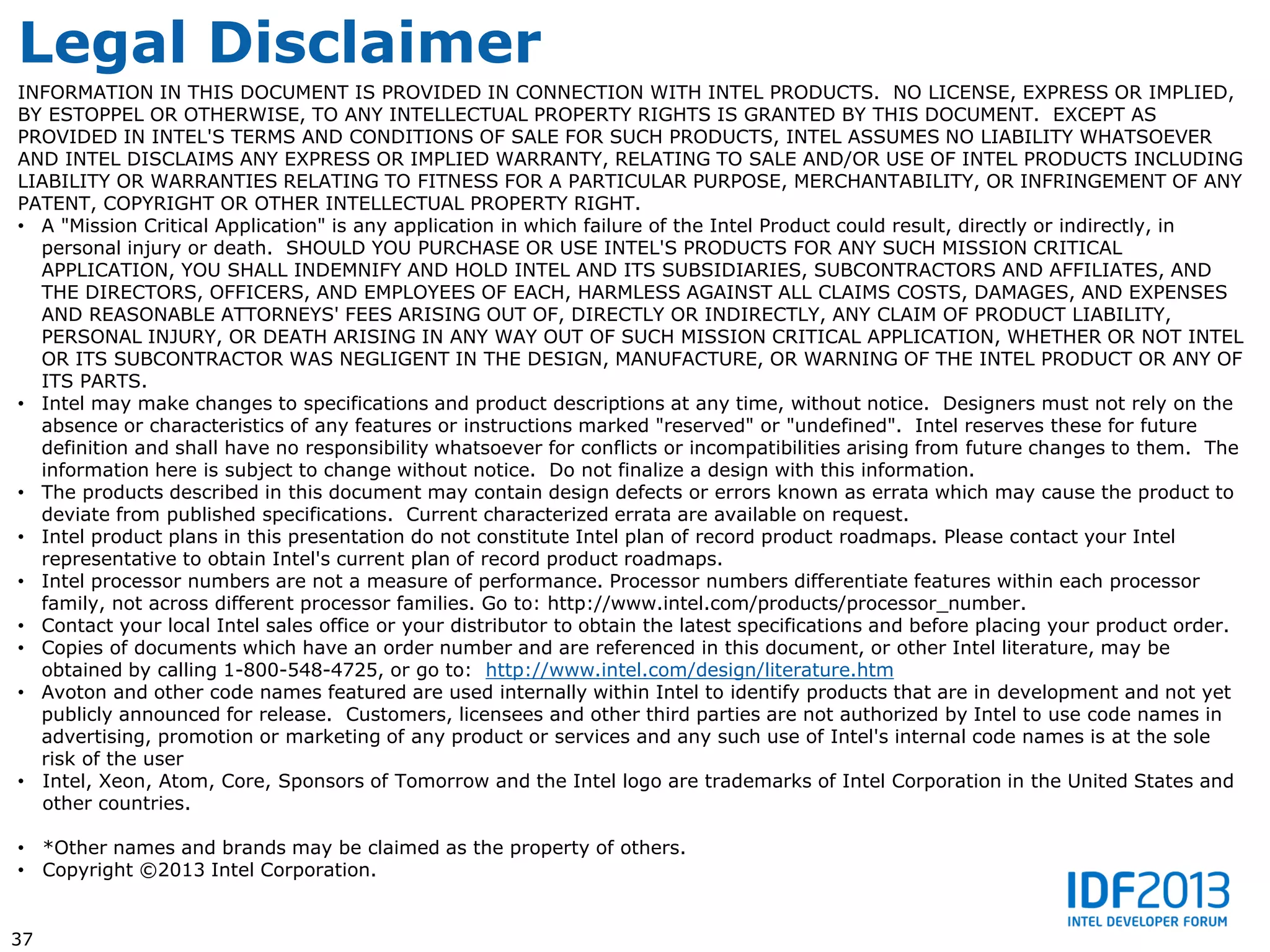 Legal Disclaimer
INFORMATION IN THIS DOCUMENT IS PROVIDED IN CONNECTION WITH INTEL PRODUCTS. NO LICENSE, EXPRESS OR IMPLIED,
BY ESTOPPEL OR OTHERWISE, TO ANY INTELLECTUAL PROPERTY RIGHTS IS GRANTED BY THIS DOCUMENT. EXCEPT AS
PROVIDED IN INTEL'S TERMS AND CONDITIONS OF SALE FOR SUCH PRODUCTS, INTEL ASSUMES NO LIABILITY WHATSOEVER
AND INTEL DISCLAIMS ANY EXPRESS OR IMPLIED WARRANTY, RELATING TO SALE AND/OR USE OF INTEL PRODUCTS INCLUDING
LIABILITY OR WARRANTIES RELATING TO FITNESS FOR A PARTICULAR PURPOSE, MERCHANTABILITY, OR INFRINGEMENT OF ANY
PATENT, COPYRIGHT OR OTHER INTELLECTUAL PROPERTY RIGHT.
• A "Mission Critical Application" is any application in which failure of the Intel Product could result, directly or indirectly, in
  personal injury or death. SHOULD YOU PURCHASE OR USE INTEL'S PRODUCTS FOR ANY SUCH MISSION CRITICAL
  APPLICATION, YOU SHALL INDEMNIFY AND HOLD INTEL AND ITS SUBSIDIARIES, SUBCONTRACTORS AND AFFILIATES, AND
  THE DIRECTORS, OFFICERS, AND EMPLOYEES OF EACH, HARMLESS AGAINST ALL CLAIMS COSTS, DAMAGES, AND EXPENSES
  AND REASONABLE ATTORNEYS' FEES ARISING OUT OF, DIRECTLY OR INDIRECTLY, ANY CLAIM OF PRODUCT LIABILITY,
  PERSONAL INJURY, OR DEATH ARISING IN ANY WAY OUT OF SUCH MISSION CRITICAL APPLICATION, WHETHER OR NOT INTEL
  OR ITS SUBCONTRACTOR WAS NEGLIGENT IN THE DESIGN, MANUFACTURE, OR WARNING OF THE INTEL PRODUCT OR ANY OF
  ITS PARTS.
• Intel may make changes to specifications and product descriptions at any time, without notice. Designers must not rely on the
  absence or characteristics of any features or instructions marked "reserved" or "undefined". Intel reserves these for future
  definition and shall have no responsibility whatsoever for conflicts or incompatibilities arising from future changes to them. The
  information here is subject to change without notice. Do not finalize a design with this information.
• The products described in this document may contain design defects or errors known as errata which may cause the product to
  deviate from published specifications. Current characterized errata are available on request.
• Intel product plans in this presentation do not constitute Intel plan of record product roadmaps. Please contact your Intel
  representative to obtain Intel's current plan of record product roadmaps.
• Intel processor numbers are not a measure of performance. Processor numbers differentiate features within each processor
  family, not across different processor families. Go to: http://www.intel.com/products/processor_number.
• Contact your local Intel sales office or your distributor to obtain the latest specifications and before placing your product order.
• Copies of documents which have an order number and are referenced in this document, or other Intel literature, may be
  obtained by calling 1-800-548-4725, or go to: http://www.intel.com/design/literature.htm
• Avoton and other code names featured are used internally within Intel to identify products that are in development and not yet
  publicly announced for release. Customers, licensees and other third parties are not authorized by Intel to use code names in
  advertising, promotion or marketing of any product or services and any such use of Intel's internal code names is at the sole
  risk of the user
• Intel, Xeon, Atom, Core, Sponsors of Tomorrow and the Intel logo are trademarks of Intel Corporation in the United States and
   other countries.

• *Other names and brands may be claimed as the property of others.
• Copyright ©2013 Intel Corporation.


37
 