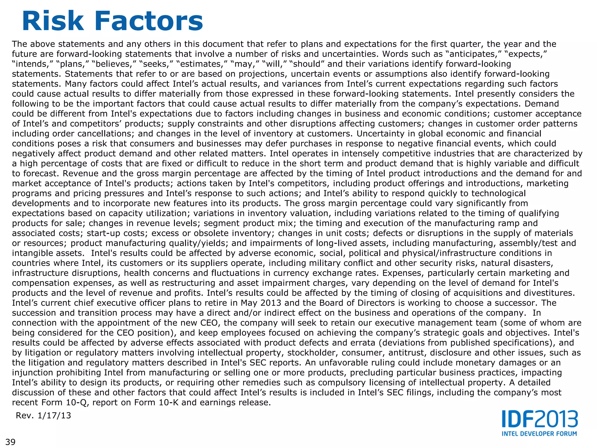 Risk Factors
 The above statements and any others in this document that refer to plans and expectations for the first quarter, the year and the
 future are forward-looking statements that involve a number of risks and uncertainties. Words such as “anticipates,” “expects,”
 “intends,” “plans,” “believes,” “seeks,” “estimates,” “may,” “will,” “should” and their variations identify forward-looking
 statements. Statements that refer to or are based on projections, uncertain events or assumptions also identify forward-looking
 statements. Many factors could affect Intel’s actual results, and variances from Intel’s current expectations regarding such factors
 could cause actual results to differ materially from those expressed in these forward-looking statements. Intel presently considers the
 following to be the important factors that could cause actual results to differ materially from the company’s expectations. Demand
 could be different from Intel's expectations due to factors including changes in business and economic conditions; customer acceptance
 of Intel’s and competitors’ products; supply constraints and other disruptions affecting customers; changes in customer order patterns
 including order cancellations; and changes in the level of inventory at customers. Uncertainty in global economic and financial
 conditions poses a risk that consumers and businesses may defer purchases in response to negative financial events, which could
 negatively affect product demand and other related matters. Intel operates in intensely competitive industries that are characterized by
 a high percentage of costs that are fixed or difficult to reduce in the short term and product demand that is highly variable and difficult
 to forecast. Revenue and the gross margin percentage are affected by the timing of Intel product introductions and the demand for and
 market acceptance of Intel's products; actions taken by Intel's competitors, including product offerings and introductions, marketing
 programs and pricing pressures and Intel’s response to such actions; and Intel’s ability to respond quickly to technological
 developments and to incorporate new features into its products. The gross margin percentage could vary significantly from
 expectations based on capacity utilization; variations in inventory valuation, including variations related to the timing of qualifying
 products for sale; changes in revenue levels; segment product mix; the timing and execution of the manufacturing ramp and
 associated costs; start-up costs; excess or obsolete inventory; changes in unit costs; defects or disruptions in the supply of materials
 or resources; product manufacturing quality/yields; and impairments of long-lived assets, including manufacturing, assembly/test and
 intangible assets. Intel's results could be affected by adverse economic, social, political and physical/infrastructure conditions in
 countries where Intel, its customers or its suppliers operate, including military conflict and other security risks, natural disasters,
 infrastructure disruptions, health concerns and fluctuations in currency exchange rates. Expenses, particularly certain marketing and
 compensation expenses, as well as restructuring and asset impairment charges, vary depending on the level of demand for Intel's
 products and the level of revenue and profits. Intel’s results could be affected by the timing of closing of acquisitions and divestitures.
 Intel’s current chief executive officer plans to retire in May 2013 and the Board of Directors is working to choose a successor. The
 succession and transition process may have a direct and/or indirect effect on the business and operations of the company. In
 connection with the appointment of the new CEO, the company will seek to retain our executive management team (some of whom are
 being considered for the CEO position), and keep employees focused on achieving the company’s strategic goals and objectives. Intel's
 results could be affected by adverse effects associated with product defects and errata (deviations from published specifications), and
 by litigation or regulatory matters involving intellectual property, stockholder, consumer, antitrust, disclosure and other issues, such as
 the litigation and regulatory matters described in Intel's SEC reports. An unfavorable ruling could include monetary damages or an
 injunction prohibiting Intel from manufacturing or selling one or more products, precluding particular business practices, impacting
 Intel’s ability to design its products, or requiring other remedies such as compulsory licensing of intellectual property. A detailed
 discussion of these and other factors that could affect Intel’s results is included in Intel’s SEC filings, including the company’s most
 recent Form 10-Q, report on Form 10-K and earnings release.
     Rev. 1/17/13


39
 