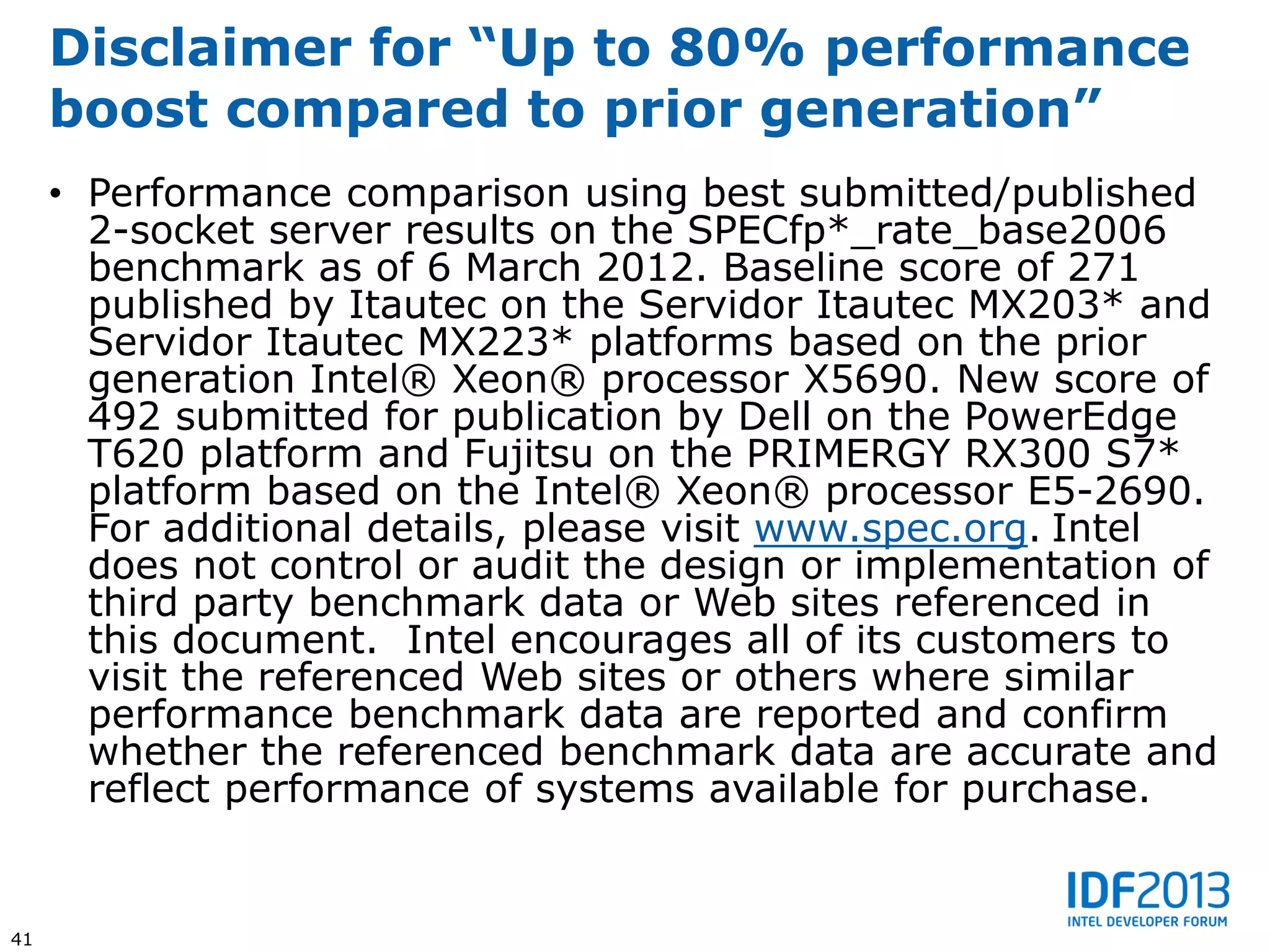 Disclaimer for “Up to 80% performance
     boost compared to prior generation”
     • Performance comparison using best submitted/published
       2-socket server results on the SPECfp*_rate_base2006
       benchmark as of 6 March 2012. Baseline score of 271
       published by Itautec on the Servidor Itautec MX203* and
       Servidor Itautec MX223* platforms based on the prior
       generation Intel® Xeon® processor X5690. New score of
       492 submitted for publication by Dell on the PowerEdge
       T620 platform and Fujitsu on the PRIMERGY RX300 S7*
       platform based on the Intel® Xeon® processor E5-2690.
       For additional details, please visit www.spec.org. Intel
       does not control or audit the design or implementation of
       third party benchmark data or Web sites referenced in
       this document. Intel encourages all of its customers to
       visit the referenced Web sites or others where similar
       performance benchmark data are reported and confirm
       whether the referenced benchmark data are accurate and
       reflect performance of systems available for purchase.


41
 