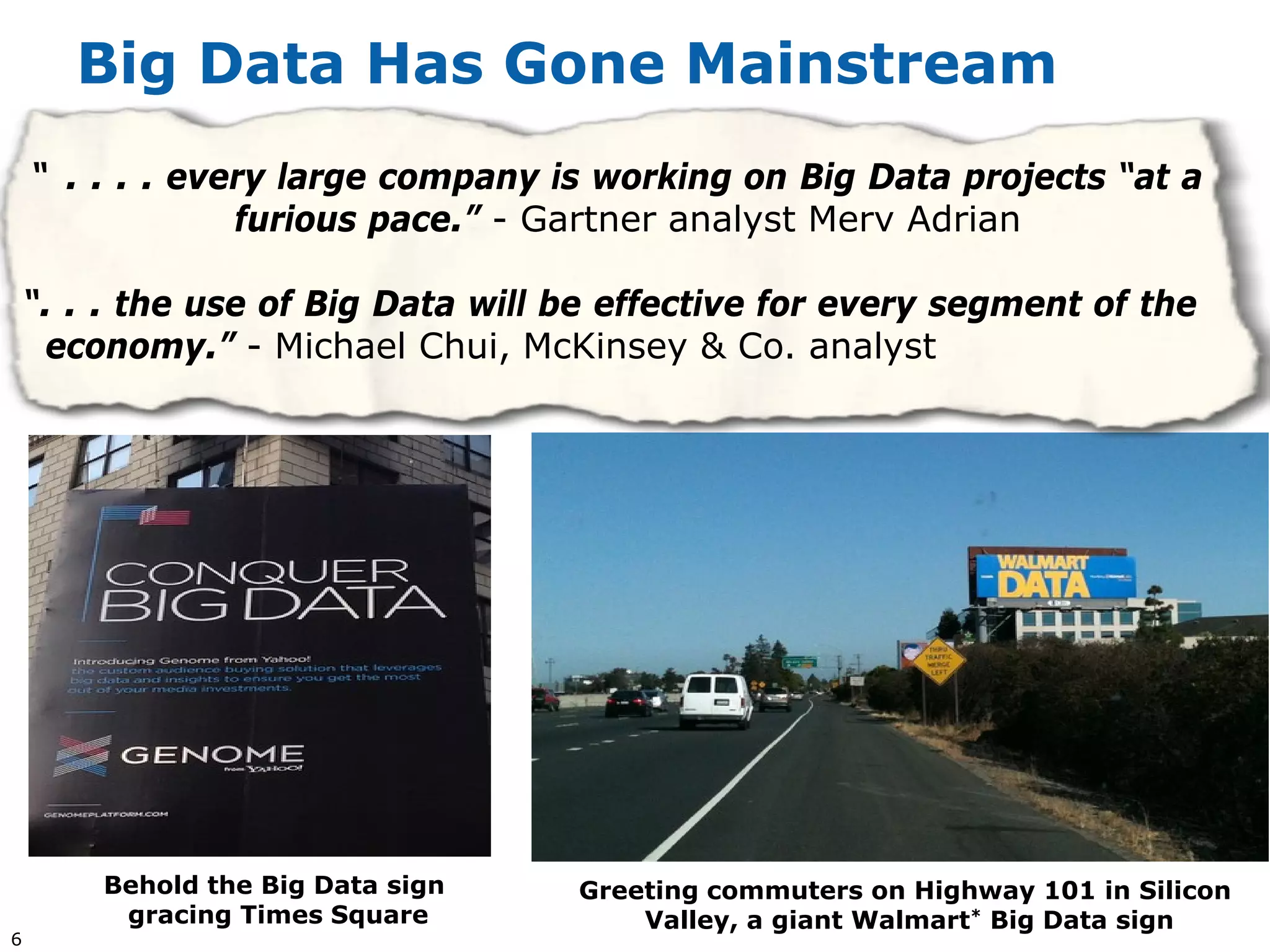 Big Data Has Gone Mainstream
    “ . . . . every large company is working on Big Data projects “at a
                 furious pace.” - Gartner analyst Merv Adrian

    “. . . the use of Big Data will be effective for every segment of the
     economy.” - Michael Chui, McKinsey & Co. analyst




        Behold the Big Data sign    Greeting commuters on Highway 101 in Silicon
         gracing Times Square           Valley, a giant Walmart* Big Data sign
6
 