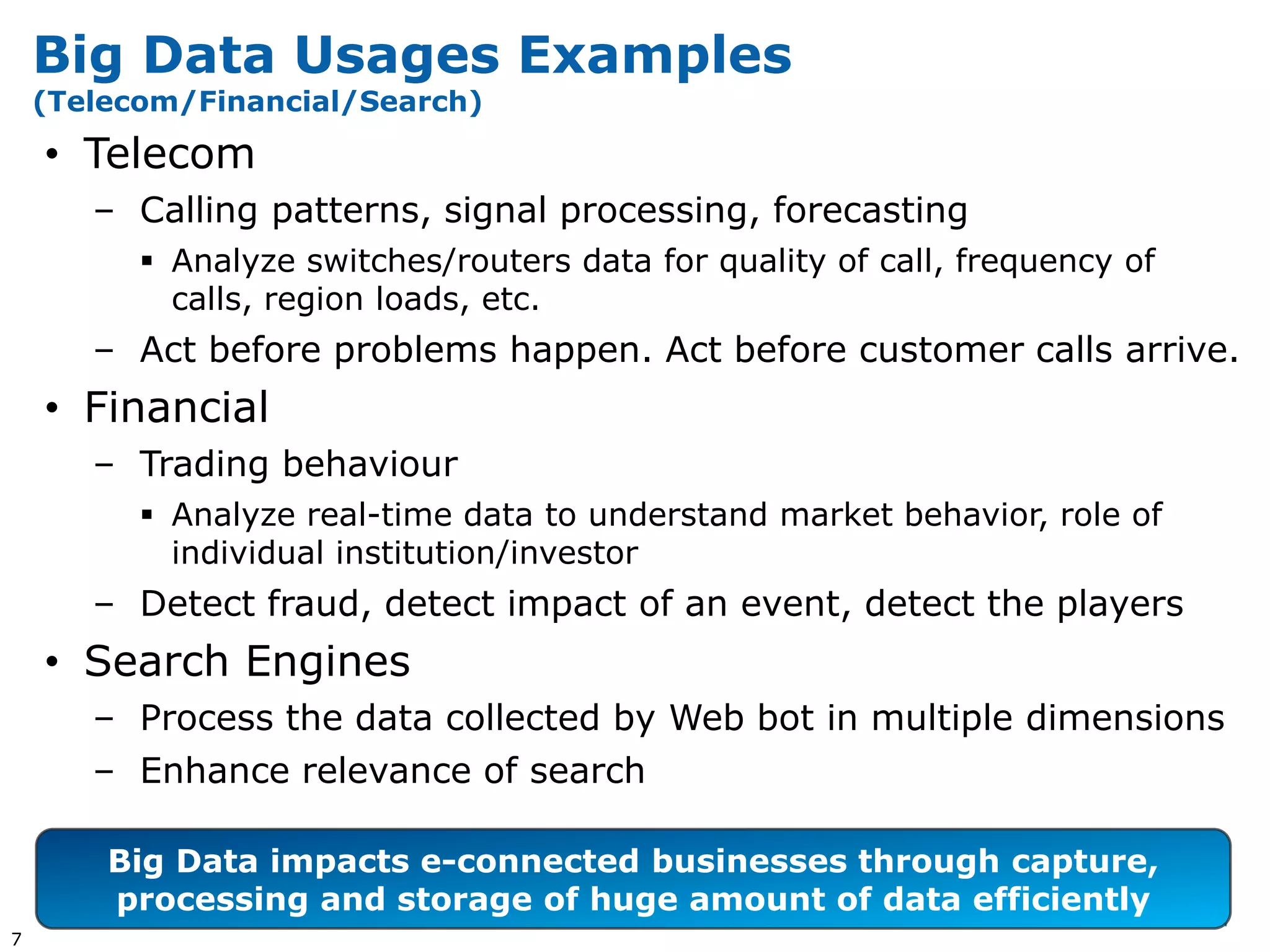 Big Data Usages Examples
    (Telecom/Financial/Search)

    • Telecom
       – Calling patterns, signal processing, forecasting
           Analyze switches/routers data for quality of call, frequency of
            calls, region loads, etc.
       – Act before problems happen. Act before customer calls arrive.
    • Financial
       – Trading behaviour
           Analyze real-time data to understand market behavior, role of
            individual institution/investor
       – Detect fraud, detect impact of an event, detect the players
    • Search Engines
       – Process the data collected by Web bot in multiple dimensions
       – Enhance relevance of search

        Big Data impacts e-connected businesses through capture,
        processing and storage of huge amount of data efficiently
7
 