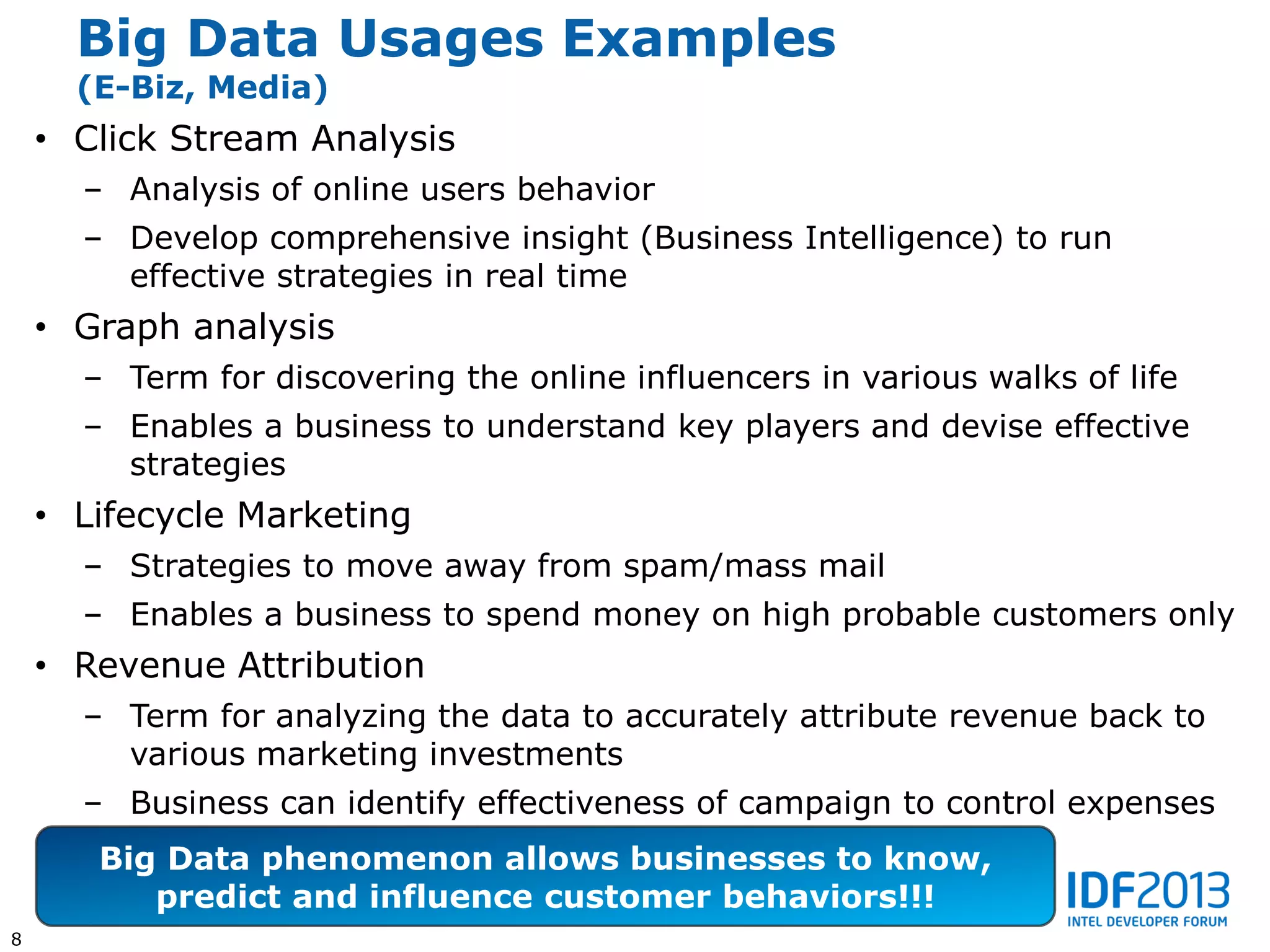 Big Data Usages Examples
      (E-Biz, Media)
    • Click Stream Analysis
      – Analysis of online users behavior
      – Develop comprehensive insight (Business Intelligence) to run
        effective strategies in real time
    • Graph analysis
      – Term for discovering the online influencers in various walks of life
      – Enables a business to understand key players and devise effective
        strategies
    • Lifecycle Marketing
      – Strategies to move away from spam/mass mail
      – Enables a business to spend money on high probable customers only
    • Revenue Attribution
      – Term for analyzing the data to accurately attribute revenue back to
        various marketing investments
      – Business can identify effectiveness of campaign to control expenses
       Big Data phenomenon allows businesses to know,
          predict and influence customer behaviors!!!
8
 