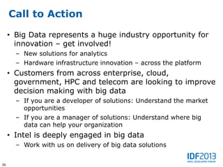 Call to Action

     • Big Data represents a huge industry opportunity for
       innovation – get involved!
       – New solutions for analytics
       – Hardware infrastructure innovation – across the platform
     • Customers from across enterprise, cloud,
       government, HPC and telecom are looking to improve
       decision making with big data
       – If you are a developer of solutions: Understand the market
         opportunities
       – If you are a manager of solutions: Understand where big
         data can help your organization
     • Intel is deeply engaged in big data
       – Work with us on delivery of big data solutions


36
 