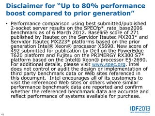 Disclaimer for “Up to 80% performance
     boost compared to prior generation”
     • Performance comparison using best submitted/published
       2-socket server results on the SPECfp*_rate_base2006
       benchmark as of 6 March 2012. Baseline score of 271
       published by Itautec on the Servidor Itautec MX203* and
       Servidor Itautec MX223* platforms based on the prior
       generation Intel® Xeon® processor X5690. New score of
       492 submitted for publication by Dell on the PowerEdge
       T620 platform and Fujitsu on the PRIMERGY RX300 S7*
       platform based on the Intel® Xeon® processor E5-2690.
       For additional details, please visit www.spec.org. Intel
       does not control or audit the design or implementation of
       third party benchmark data or Web sites referenced in
       this document. Intel encourages all of its customers to
       visit the referenced Web sites or others where similar
       performance benchmark data are reported and confirm
       whether the referenced benchmark data are accurate and
       reflect performance of systems available for purchase.


41
 
