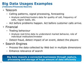 Big Data Usages Examples
    (Telecom/Financial/Search)

    • Telecom
       – Calling patterns, signal processing, forecasting
           Analyze switches/routers data for quality of call, frequency of
            calls, region loads, etc.
       – Act before problems happen. Act before customer calls arrive.
    • Financial
       – Trading behaviour
           Analyze real-time data to understand market behavior, role of
            individual institution/investor
       – Detect fraud, detect impact of an event, detect the players
    • Search Engines
       – Process the data collected by Web bot in multiple dimensions
       – Enhance relevance of search

        Big Data impacts e-connected businesses through capture,
        processing and storage of huge amount of data efficiently
7
 