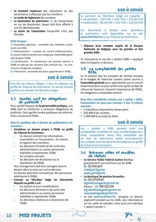 •	 Le montant maximum des cotisations ou des                                                   bon a savoir




                                                                                                    '
 	 versements à effectuer par les membres.
                                                                La parution au Moniteur belge est payante :
 •	 Le mode de règlement des comptes.                           • constitution : 130 EUR + 21% TVA = 157,30 EUR
 •	 La destination du patrimoine (4) de l’association           • modification : 98,10 EUR + 21% TVA = 118,70 EUR
 	 en cas de dissolution, lequel doit être affecté à
 	 une fin désintéressée.
 •	 La durée de l’association lorsqu’elle n’est pas             Les documents à remplir pour permettre
 	 illimitée.                                                   la publication sont disponibles sur le site
                                                                www.moniteur.be ou au Tribunal de Commerce.
 Petit lexique :
 (1)	Assemblée générale : ensemble des membres consti-          •	 Déposer leurs comptes auprès de la Banque
 tuant une ASBL.                                                	 Nationale de Belgique pour les grandes et très
 (2)	Administrateur : membre du conseil d’administration,       	 grandes ASBL.
 le conseil d’administration est chargé par l’assemblée géné-
 rale de gérer l’ASBL.                                          Tu retrouveras le cas des « petites ASBL » expliqué
 (3)	Commissaire : le commissaire est souvent externe à         dans le chapitre ci-dessous.
 l’ASBL et exécute des missions bien précises (ex. : le com-
 missaire chargé des comptes).                                  3.4 La comptabilité des petites 	
 (4)	Patrimoine : ensemble des biens appartenant à l’ASBL.      	      ASBL
                                                                La loi prévoit que les comptes de l’année écoulée
                                    bon a savoir                et le budget de l’exercice suivant soient soumis à
                                         '

 Une fois les statuts rédigés, il faut les déposer au           l’assemblée générale pour approbation par le conseil
 greffe du Tribunal de Commerce. Ils seront ensuite             d’administration au plus tard 6 mois après la date de
 publiés aux annexes du Moniteur belge.                         clôture de l’exercice. Suivant l’importance de l’ASBL,
                                                                les obligations comptables varient.

 3.3 Quelles sont les obligations 	                             Pour être considérée comme une « petite » ASBL,
 	      de publicité ?                                          l’association ne peut pas cumuler 2 des 3 critères
 Pour qu’elle dispose de la personnalité juridique, une         suivants :
 ASBL doit se conformer à certaines obligations de              •	5 travailleurs équivalents temps plein
 publicité. Cela signifie rendre publiques les informa-         •	250 000 € de recettes
 tions concernant l’ASBL.                                       •	1 000 000 € au total du bilan.
 Voici la synthèse des 3 formes de publications né-                                             bon a savoir
 cessaires :
 •	Constituer un dossier propre à l’ASBL au greffe
 	 du Tribunal de Commerce :
                                                                                                    '
                                                                Les « petites » ASBL peuvent tenir une
                                                                comptabilité simplifiée de type recettes/dépenses.
 	 -	 Ce dossier contient les informations                      Cette comptabilité devra être complétée par
 		      essentielles sur l’association : les statuts           un état du patrimoine établi annuellement.
 	 -	 le registre des membres                                   Les comptes annuels doivent être déposés au greffe
 	 -	 les décisions d’entrée et de sortie des                   du Tribunal de Commerce.
 		      administrateurs ou autres personnes
 		      habilitées à représenter l’ASBL                        3.5 Adresses utiles et modèles
 	 -	 les comptes annuels                                       	      de statuts
 	 -	 les décisions de dissolution ou la                        •	 Le Service Public Fédéral Justice distribue
 		      liquidation de l’ASBL.                                 	 gratuitement une brochure sur les ASBL
 	 Tout changement doit être consigné dans le                   	      02/542.65.11
 	 dossier dans le mois qui suit la décision.                   	 info@just.fgov.be
 	 Ce dossier peut être consulté par des personnes 	            	 www.just.fgov.be
 	 extérieures à l’ASBL.                                        •	 La Boutique de gestion Bruxelles :
 •	 Envoyer au Moniteur belge les documents                     	      02/219.89.84
 	 déposés au greffe c.à.d :                                    	 bgbxl@boutiquedegestion.be
 	 -	 les statuts et leurs modifications                        	 Namur :        081/26.21.58
 	 -	 les décisions d’entrée et de sortie des                   	 bgnam@boutiquedegestion.be
 		      administrateurs ou autres personnes                    	 www.boutiquedegestion.be
 		      habilitées à représenter l’ASBL                        •	Le site www.econosoc.be propose un dossier
 	 -	 les décisions relatives à la dissolution de                  explicatif complet sur les ASBL, des informations
 		      l’ASBL.                                                   sur les aides et subsides, mais aussi une rubrique
                                                                   « appel à projet ».


10       Mes projets
 