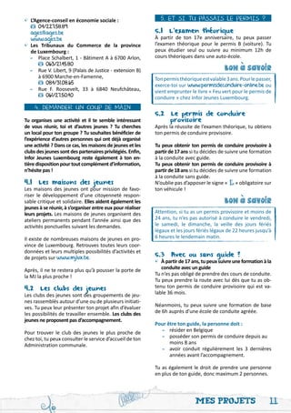 •	 L’Agence-conseil en économie sociale :                     5. ET SI TU PASSAIS LE PERMIS ?
	     04/227.58.89
	 ages@ages.be                                              5.1 L’examen théorique
	 www.ages.be                                               À partir de ton 17e anniversaire, tu peux passer
•	 Les Tribunaux du Commerce de la province                 l’examen théorique pour le permis B (voiture). Tu
	 de Luxembourg :                                           peux étudier seul ou suivre au minimum 12h de
	 -	 Place Schalbert, 1 - Bâtiment A à 6700 Arlon,          cours théoriques dans une auto-école.
		       063/21.45.80
	 -	Rue V. Libert, 9 (Palais de Justice - extension B)                                      bon a savoir




                                                                                                 '
		 à 6900 Marche-en-Famenne,                                Ton permis théorique est valable 3 ans. Pour le passer,
		       084/31.08.65                                       exerce-toi sur www.permisdeconduire-online.be ou
	 -	 Rue F. Roosevelt, 33 à 6840 Neufchâteau,               vient emprunter le livre « Feu vert pour le permis de
		       061/27.50.40                                       conduire » chez Infor Jeunes Luxembourg.
    4. DEMANDER UN COUP DE MAIN
                                                            5.2 Le permis de conduire 		
Tu organises une activité et il te semble intéressant       	      provisoire
de vous réunir, toi et d’autres jeunes ? Tu cherches        Après la réussite de l’examen théorique, tu obtiens
un local pour ton groupe ? Tu souhaites bénéficier de       ton permis de conduire provisoire.
l’expérience d’autres personnes qui ont déjà organisé
une activité ? Dans ce cas, les maisons de jeunes et les    Tu peux obtenir ton permis de conduire provisoire à
clubs des jeunes sont des partenaires privilégiés. Enfin,   partir de 17 ans si tu décides de suivre une formation
Infor Jeunes Luxembourg reste également à ton en-           à la conduite avec guide.
tière disposition pour tout complément d’information,       Tu peux obtenir ton permis de conduire provisoire à
n’hésite pas !                                              partir de 18 ans si tu décides de suivre une formation
                                                            à la conduite sans guide.
4.1 Les maisons des jeunes                                  N’oublie pas d’apposer le signe « L » obligatoire sur
Les maisons des jeunes ont pour mission de favo-            ton véhicule !
riser le développement d’une citoyenneté respon-
sable critique et solidaire. Elles aident également les                                     bon a savoir




                                                                                                 '
jeunes à se réunir, à s’organiser entre eux pour réaliser
leurs projets. Les maisons de jeunes organisent des         Attention, si tu as un permis provisoire et moins de
ateliers permanents pendant l’année ainsi que des           24 ans, tu n’es pas autorisé à conduire le vendredi,
activités ponctuelles suivant les demandes.                 le samedi, le dimanche, la veille des jours fériés
                                                            légaux et les jours fériés légaux de 22 heures jusqu’à
Il existe de nombreuses maisons de jeunes en pro-           6 heures le lendemain matin.
vince de Luxembourg. Retrouves toutes leurs coor-
données et leurs multiples possibilités d’activités et
de projets sur www.mjlux.be.                                5.3 Avec ou sans guide ?
                                                            • À partir de 17 ans, tu peux suivre une formation à la
Après, il ne te restera plus qu’à pousser la porte de       	 conduite avec un guide
la MJ la plus proche !                                      Tu n’es pas obligé de prendre des cours de conduite.
                                                            Tu peux prendre la route avec lui dès que tu as ob-
4.2 Les clubs des jeunes                                    tenu ton permis de conduire provisoire qui est va-
Les clubs des jeunes sont des groupements de jeu-           lable 36 mois.
nes rassemblés autour d’une ou de plusieurs initiati-
ves. Tu peux leur présenter ton projet afin d’évaluer       Néanmoins, tu peux suivre une formation de base
les possibilités de travailler ensemble. Les clubs des      de 6h auprès d’une école de conduite agréée.
jeunes ne proposent pas d’accompagnement.
                                                            Pour être ton guide, la personne doit :
Pour trouver le club des jeunes le plus proche de           	 -	 résider en Belgique
chez toi, tu peux consulter le service d’accueil de ton     	 -	 posséder son permis de conduire depuis au	
Administration communale.                                   		 moins 8 ans
                                                            	 -	 avoir conduit régulièrement les 3 dernières
                                                            		 années avant l’accompagnement.

                                                            Tu as également le droit de prendre une personne
                                                            en plus de ton guide, donc maximum 2 personnes.




                                                                               Mes projets                        11
 