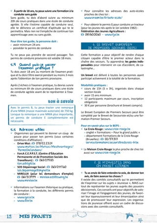 • À partir de 18 ans, tu peux suivre une formation à la   •	Pour connaître les adresses des auto-écoles
 	 conduite sans guide                                     	 proches de chez toi :
 Sans guide, tu dois d’abord suivre au minimum             	 www.vroom.be/fr/auto-ecole/
 20h de cours pratiques dans une école de conduite
 agréée. Si elle t’estime capable de conduire seul,        • Pour obtenir le permis G pour conduire un tracteur
 elle te délivrera un certificat d’aptitude qui te le      (pour les jeunes nés après le 1er octobre 1982) :
 permettra. Mais rien ne t’empêche de continuer ton        Fédération des Jeunes Agriculteurs :
 apprentissage avec ou sans guide.                            081/60.00.60 - www.fja.be

 Pour être ton guide, la personne doit :
 -	avoir minimum 24 ans                                             6. LE BREVET EUROPÉEN
 -	 posséder le permis de conduire                               DE PREMIERS SECOURS (BEPS)
 Tu ne peux pas prendre de second passager. Ton            Cette formation a pour objectif de rendre chaque
 permis de conduire provisoire est valable 18 mois.        citoyen capable d’être le premier acteur dans la
                                                           chaîne des secours. Tu apprendras les gestes indis-
 5.4 Quand puis-je passer 		                               pensables pour intervenir en cas d’accident, de ca-
 	      l’examen pratique ?                                tastrophe…
 Tu dois avoir 18 ans au moment de l’examen prati-
 que et tu dois t’être exercé pendant au moins 3 mois      Un brevet est délivré à toutes les personnes ayant
 après l’obtention de ton permis provisoire.               participé activement à la totalité de la formation.

 Après 2 échecs à l’examen pratique, tu devras suivre      Modalités pratiques :
 au minimum 6h de cours pratiques dans une école           •	 cours de 15h (5 x 3h), organisés dans chaque
 de conduite agréée avant de te représenter à l’exa-       	 section locale
 men.                                                      •	 avoir 15 ans minimum
                                                           •	 12 participants maximum par cours, inscription
                                 bon a savoir              	 obligatoire
                                      '




                                                           •	 30 € par personne (brochure et brevet compris).
 Avec le permis B, tu peux tracter une remorque
 d’une MMA (masse maximale autorisée) de 750 kg.           Le Brevet Européen de Premiers Secours peut être
 Lorsque ta remorque a une MMA plus importante,            complété par le Brevet de Secouriste et/ou une for-
 un permis de conduire E complémentaire est                mation Premier Secours.
 nécessaire.
                                                           Pour en savoir plus sur le BEPS :
 5.5 Adresses utiles                                       •	 La Croix-Rouge : www.croix-rouge.be
 • Organismes qui peuvent te donner un coup de             	 - onglet « Formations – Pour le grand public »
 	 pouce pour passer ton permis (sous certaines            	 - département Formations de la Croix-Rouge 	
 	 conditions d’affiliation) :                             	 (Bruxelles) :     02/371.31.11
 	 -	 Drive Mut : 070/22.23.24                             	 service.formations.secours@redcross-fr.be
 		 www.mutsoc.be/Mutsoc/MesAvantages/
 		 PermisDeConduire/                                      • La Maison Croix-Rouge la plus proche de chez toi 	
 	 -	 ForcA C.E.P.P.S.T. (Centre d’Éducation                 aussi sur www.croix-rouge.be
 		 Permanente et de Promotion Sociale des
 		 Travailleurs) :       063/21.91.83
 		 forca@fgtb.be                                                     7. JE M’INVESTIS DANS
 	 -	 SOS Dépannage Social : 063/24.47.60                               UN PROJET CITOYEN
 	 	 sos.depannage@skynet.be
 	 -	 MIRELUX (pour les demandeurs d’emploi)               • Tu as envie de faire entendre ta voix, de donner ton
 		      061/31.39.99 - mirelux.asbl@swing.be              	 avis, de faire avancer les choses ?
 		 www.mirelux.be                                         Il existe des comités consultatifs qui te permettent
                                                           de t’exprimer sur les sujets « Jeunesse », MAIS sur-
 • Informations sur l’examen théorique ou pratique,        tout de représenter les jeunes auprès des pouvoirs
 	 la formation à la conduite, les différents permis       décisionnels. Ces conseils ont pour objectifs de valo-
 	 de conduire :                                           riser l’image et l’engagement des jeunes, de favori-
 	 -	 www.goca.be                                          ser leur épanouissement et leur émancipation ainsi
 	 -	 www.ibsr.be                                          que de promouvoir leur expression. Les organisa-
                                                           tions de jeunesse offrent aussi un cadre de discus-
                                                           sions avec des comités consultatifs.


12      Mes projets
 