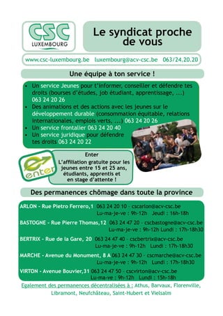 Le syndicat proche
                                  de vous
  www.csc-luxembourg.be luxembourg@acv-csc.be 063/24.20.20

                   Une équipe à ton service !
    Un service Jeunes pour t’informer, conseiller et défendre tes
    droits (bourses d’études, job étudiant, apprentissage, ...)
    063 24 20 26
    Des animations et des actions avec les jeunes sur le
    développement durable (consommation équitable, relations
    internationales, emplois verts, ...) 063 24 20 26
    Un service frontalier 063 24 20 40
    Un service juridique pour défendre
    tes droits 063 24 20 22

                          Enter

                jeunes entre 15 et 25 ans,
                 étudiants, apprentis et
                  en stage d’attente !

    Des permanences chômage dans toute la province
ARLON - Rue Pietro Ferrero,1 063 24 20 10 – cscarlon@acv-csc.be
                             Lu-ma-je-ve : 9h-12h Jeudi : 16h-18h
BASTOGNE - Rue Pierre Thomas,12 063 24 47 20 – cscbastogne@acv-csc.be
                                Lu-ma-je-ve : 9h-12h Lundi : 17h-18h30
BERTRIX - Rue de la Gare, 20 063 24 47 40 – cscbertrix@acv-csc.be
                             Lu-ma-je-ve : 9h-12h Lundi : 17h-18h30
MARCHE - Avenue du Monument, 8 A 063 24 47 30 – cscmarche@acv-csc.be
                          Lu-ma-je-ve : 9h-12h Lundi : 17h-18h30
VIRTON - Avenue Bouvier,31 063 24 47 50 – cscvirton@acv-csc.be
                           Lu-ma-ve : 9h-12h Lundi : 15h-18h
Egalement des permanences décentralisées à : Athus, Barvaux, Florenville,
            Libramont, Neufchâteau, Saint-Hubert et Vielsalm
 