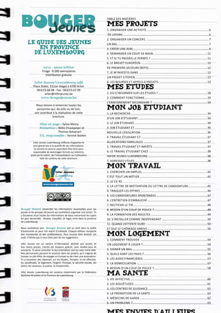 Table des matières

                                                                            Mes projets	                                                                                  6
                                                                            1. ORGANISER UNE ACTIVITÉ...............................................................................6
                                                                            DE LOISIRS.............................................................................................................6
                                                                            2. ORGANISER UN CONCERT, ...............................................................................7
      Le guide des jeunes                                                   UN BAL....................................................................................................................7
          en Province                                                       3. CRÉER UNE ASBL................................................................................................9
        de Luxembourg                                                       4. DEMANDER UN COUP DE MAIN.....................................................................11
                                                                            5. ET SI TU PASSAIS LE PERMIS ?........................................................................11
                                                                            6. LE BREVET EUROPÉEN ....................................................................................12
                     2012 - 9ème édition                                    DE PREMIERS SECOURS (BEPS). .........................................................................12
                                                                                                                          .
                    Tirage : 6.000 exemplaires                              7. JE M’INVESTIS DANS . .....................................................................................12
                       Distribution gratuite
                                                                            UN PROJET CITOYEN. ..........................................................................................12
                                                                                                         .
             Infor Jeunes Luxembourg asbl                                   8. LES BOURSES ET APPELS A PROJETS..............................................................13
            Place Didier, 31(1er étage) à 6700 Arlon
               063/23.68.98 - Fax : 063/23.67.99
                                                                            Mes etudes	18
                     arlon@inforjeunes.be                                   1. OÙ S’INFORMER SUR LES ÉTUDES ?...............................................................18
                  www.bougerjeunes.be                                       2. COMMENT FONCTIONNE...............................................................................19
                                                                            L’ENSEIGNEMENT SECONDAIRE ? .....................................................................19
              Nous tenons à remercier toutes les
              personnes qui, de près ou de loin,                            Mon job Etudiant	34
             ont contribué à la réalisation de cette                        1. La recherche.................................................................................................34
                          brochure.
                                                                            d’un job d’étudiant........................................................................................34
                  Mise en page : Sylvie Moiny                               2. Le job étudiant. ...........................................................................................34
                                                                                                .
                  Rédaction : Bilitis Chavepeyer et                         3. Job étudiant et............................................................................................36
                  	           Thomas Stévenart                              Nouvelle Législation.....................................................................................36
                  Ed. responsable : Yannick Boelen
                                                                            4. Travail étudiant et . ..................................................................................37
           Infor Jeunes Luxembourg s’efforce d’apporter le                  allocations familiales . ...............................................................................37
           plus grand soin à la qualité de ses informations.                5. Travail étudiant et impôts......................................................................37
            Le service ne pourra cependant être tenu pour
           responsable de dommages fortuits ou indirects,                   6. Le travail étudiant chez ..........................................................................38
         quels qu’ils soient, de l’interprétation ou l’utilisation          Infor Jeunes Luxembourg............................................................................38
                  faite du contenu de cette brochure.
                                                                            7. Adresses utiles. ...........................................................................................38
                                                                                                .

                                                                            Mon travail	42
                                  Infor Jeunes                              1. Chercher un emploi, .................................................................................42
                                  Lu xembourg                               c’est tout un métier......................................................................................42
                                                                            2. Le CV	43
                     www.bougerjeunes.be
                                                                            3. La lettre de motivation ou lettre de candidature.........................45
                                                                            4. Traquer les offres.....................................................................................46
                                                                            5. Les candidatures spontanées.................................................................47
                                                                            6. L’entretien d’embauche............................................................................47
                                                                            7. Rectifier le tir..............................................................................................48
Bouger Jeunes rassemble les informations essentielles pour les              8. Besoin d’un coup de pouce ?....................................................................48
jeunes et les groupes de jeunes qui souhaitent organiser une action. Tu
y trouveras aussi toutes les informations de base concernant les sujets     9. La formation des adultes........................................................................49
les plus demandés : étudier, travailler, se loger, vivre dans la province   10. S’installer comme indépendant..........................................................50
de Luxembourg.
                                                                            11. Quand l’attente dure . ............................................................................50
Nous souhaitons que Bouger Jeunes soit un outil dans ta quête               et que le chômage arrive............................................................................50
d’autonomie et pour ton esprit d’initiative. Chaque édition comporte
des nouveautés et des améliorations. Pour encore faire évoluer cet
outil, n’hésite pas à nous faire part de tes suggestions.
                                                                            Mon logement	54
                                                                            1. COMMENT TROUVER .....................................................................................54
Infor Jeunes est un service d’information destiné aux jeunes et             UN LOGEMENT À LOUER ?..................................................................................54
aux moins jeunes. L’accès est toujours gratuit, sans rendez-vous et
anonyme. Tu peux consulter la documentation seul ou avec notre aide.        2. SIGNER UN BAIL...............................................................................................55
Nos permanents peuvent te soutenir dans tes projets, qu’il s’agisse de      3. QUELS SONT LES FRAIS ?. ...............................................................................56
                                                                                                            .
trouver un job d’été, de voyager en Europe ou de créer une association.
Tu y trouveras des réponses sur les études, l’emploi, la vie affective,     4. LES AIDES FINANCIÈRES..................................................................................57
les assuétudes, le logement, l’argent, l’Europe, la sécurité sociale, les   5. LA DOMICILIATION..........................................................................................57
loisirs, les vacances, la justice, la citoyenneté…
                                                                            6. BESOIN D’UN COUP DE POUCE ?....................................................................58
Infor Jeunes Luxembourg est soutenu notamment par la Fédération
Wallonie-Bruxelles et la Province de Luxembourg.                            Ma sante	                                                                                  60
                                                                            1. VIE AFFECTIVE..................................................................................................60
                                                                            2. LES ASSUÉTUDES.............................................................................................61
                                                                            3. LES CENTRES DE GUIDANCE...........................................................................62
                                                                            4. LA PROMOTION DE LA SANTE........................................................................62
                                                                            5. Médecins de garde......................................................................................62
                                                                            6. UN PROBLEME ?..............................................................................................63
 