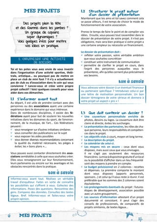 Mes projets                                    1.2 	Structurer le projet autour
                                                          	      d’un dossier de présentation
                                                          Maintenant que tes amis et toi savez comment cela
                                                          se passe ailleurs, il est temps de choisir le mode de
         Des projets plein la tête                        fonctionnement de votre association.
    et des fourmis dans les jambes ?
           Un groupe de copains                           Prenez le temps de faire le point et de compiler vos
                                                          idées. Ensuite, vous pouvez tout rassembler dans le
            super dynamiques ?                            dossier de présentation de votre projet. Il n’est pas
     Voici quelques infos pour mettre                     obligatoire, mais sera bien pratique si votre projet a
           vos idées en pratique.                         une certaine ampleur ou nécessite un financement.

                                                          Le dossier de présentation doit :
                                                          • refléter votre passion, votre véritable ambition
      1. ORGANISER UNE ACTIVITÉ                           	 que vous souhaitez concrétiser
               DE LOISIRS                                 •	constituer votre instrument de communication
                                                          •	permettre de clarifier le projet en cours, dans
Toi et tes potes vous avez envie de vous investir         	 l’esprit des personnes auxquelles vous le
dans l’organisation d’une activité sportive, théâ-        	 présenterez, afin qu’elles cernent plus précisément
trale, artistique… ou pourquoi pas de mettre en           	 vos besoins.
place un club de mini foot ? Il n’y a actuellement
pas de club ou d’association dans le coin qui vous                                         bon a savoir




                                                                                               '
convienne ? Lancez-vous et créez votre propre
                                                          Vous adressez votre dossier à un éventuel financeur
projet collectif ! Voici quelques conseils pour vous
                                                          ou partenaire spécifique ? Introduisez celui-ci par
aider dans vos démarches.
                                                          une lettre de motivation personnalisée. Un bon
                                                          dossier témoignera de votre sérieux et donnera à
1.1 S’informer avant tout
                                                          votre projet un aspect « pro » !
Au départ, il est utile de prendre contact avec des
personnes ou des associations ayant une certaine
expérience dans le domaine qui vous intéresse.
Dans de nombreuses disciplines, il existe des fé-         1.3 Que doit contenir un dossier ?
dérations ayant pour but de soutenir les nouvelles        •	Une couverture personnalisée enrichie de
initiatives dans les domaines du sport, de l’environ-     	 photos, dessins ou logos. La couverture doit être
nement, de la musique, de l’art... Ces fédérations        	 claire et directe, évitez les surcharges.
peuvent :                                                 •	 La présentation des partenaires, les rôles de cha-
•	 vous renseigner sur d’autres initiatives similaires	      que personne, leurs responsabilités et compéten-
•	 vous conseiller des publications sur le sujet             ces dans le projet.
•	 vous exposer les aides possibles                       •	 Les objectifs visés à court, moyen et long terme.
•	 vous donner diverses recommandations concernant        •	 La description du projet.
	 la qualité du matériel nécessaire, les pièges à         •	Le calendrier de celui-ci.
	 éviter, les « bons plans »...                           •	Les moyens mis en œuvre : ceux dont vous
                                                          	 disposez, mais aussi ceux que vous envisagez.
Vous pouvez aussi contacter directement des asso-         	Il ne s’agit pas seulement des ressources
ciations semblables à celle que vous souhaitez créer.     	 financières. La mise à disposition gratuite d’un local
Elles vous renseigneront sur leur fonctionnement,         	 ou la possibilité d’afficher dans un lieu fréquenté 	
leurs partenaires ou encore sur les avantages et les      	 sont des moyens à prendre en compte.
obstacles rencontrés dans la pratique.                    •	 Le budget prévisionnel en 2 colonnes : recettes
                                                          	 et dépenses. La première comporte le montant
                                bon a savoir              	 dont vous disposez (apports personnels,
                                     '




                                                          	 sponsors…) et celui qu’il vous reste à réunir. Il est
Informez-vous avant tout. Réalisez un véritable
                                                          	 préférable que les sommes des 2 colonnes soient
travail d’enquêteur. Faites en sorte de connaître
                                                          	 équivalentes.
les possibilités qui s’offrent à vous. Collectez des
informations. Posez des questions. Rencontrez des
                                                          •	 Les prolongements éventuels du projet : futures 	
                                                          	 étapes de développement, association possible
gens. Comparez des données. Consultez des textes
                                                          	 avec un autre groupement…
légaux. Bref. Informez-vous et faites-vous votre
propre opinion.
                                                          •	 Les sources d’information attestant d’un projet
                                                          	 documenté et consistant. Il peut s’agir des
                                                          	 conseils de professionnels, de comparatifs de
                                                          	 projets similaires, de textes légaux...

6      Mes projets
 
