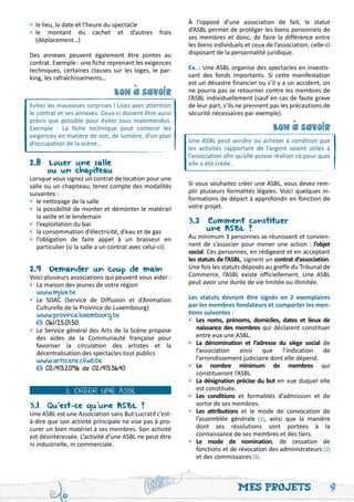 •	 lieu, la date et l’heure du spectacle
 le                                                      À l’opposé d’une association de fait, le statut
•	 montant du cachet et d’autres frais
 le                                                      d’ASBL permet de protéger les biens personnels de
	 (déplacement…)                                         ses membres et donc, de faire la différence entre
                                                         les biens individuels et ceux de l’association, celle-ci
Des annexes peuvent également être jointes au            disposant de la personnalité juridique.
contrat. Exemple : une fiche reprenant les exigences
techniques, certaines clauses sur les loges, le par-     Ex. : Une ASBL organise des spectacles en investis-
king, les rafraîchissements…                             sant des fonds importants. Si cette manifestation
                                                         est un désastre financier ou s’il y a un accident, on
                                bon a savoir             ne pourra pas se retourner contre les membres de




                                    '
                                                         l’ASBL individuellement (sauf en cas de faute grave
Evitez les mauvaises surprises ! Lisez avec attention    de leur part, s’ils ne prennent pas les précautions de
le contrat et ses annexes. Ceux-ci doivent être aussi    sécurité nécessaires par exemple).
précis que possible pour éviter tous malentendus.
Exemple : La fiche technique peut contenir les                                            bon a savoir




                                                                                              '
exigences en matière de son, de lumière, d’un plan
d’occupation de la scène…                                Une ASBL peut vendre ou acheter à condition que
                                                         les activités rapportant de l’argent soient utiles à
                                                         l’association afin qu’elle puisse réaliser ce pour quoi
2.8 Louer une salle                                      elle a été créée.
	      ou un chapiteau
Lorsque vous signez un contrat de location pour une
salle ou un chapiteau, tenez compte des modalités        Si vous souhaitez créer une ASBL, vous devez rem-
suivantes :                                              plir plusieurs formalités légales. Voici quelques in-
•	le nettoyage de la salle                               formations de départ à approfondir en fonction de
•	la possibilité de monter et démonter le matériel       votre projet.
	 la veille et le lendemain
•	l’exploitation du bar                                  3.2 Comment constituer
•	la consommation d’électricité, d’eau et de gaz         	       une ASBL ?
•	l’obligation de faire appel à un brasseur en           Au minimum 3 personnes se réunissent et convien-
	 particulier (si la salle a un contrat avec celui-ci)   nent de s’associer pour mener une action : l’objet
                                                         social. Ces personnes, en rédigeant et en acceptant
                                                         les statuts de l’ASBL, signent un contrat d’association.
2.9 Demander un coup de main                             Une fois les statuts déposés au greffe du Tribunal de
Voici plusieurs associations qui peuvent vous aider :    Commerce, l’ASBL existe officiellement. Une ASBL
•	La maison des jeunes de votre région                   peut avoir une durée de vie limitée ou illimitée.
	 www.mjlux.be
•	Le SDAC (Service de Diffusion et d’Animation           Les statuts devront être signés en 2 exemplaires
	 Culturelle de la Province de Luxembourg)               par les membres fondateurs et comporter les men-
	 www.province.luxembourg.be                             tions suivantes :
	     061/25.01.50                                       •	 Les noms, prénoms, domiciles, dates et lieux de
•	Le Service général des Arts de la Scène propose        	 naissance des membres qui déclarent constituer
	 des aides de la Communauté française pour              	 entre eux une ASBL.
	 favoriser la circulation des artistes et la            •	 La dénomination et l’adresse du siège social de
	 décentralisation des spectacles tout publics           	 l’association ainsi que l’indication de
	 www.artscene.cfwb.be                                   	 l’arrondissement judiciaire dont elle dépend.
	     02/413.20.96 ou 02/413.36.40                       •	 Le nombre minimum de membres qui
                                                         	 constitueront l’ASBL.
                                                         •	 La désignation précise du but en vue duquel elle
             3. CRÉER UNE ASBL                           	 est constituée.
                                                         •	 Les conditions et formalités d’admission et de
3.1 Qu’est-ce qu’une ASBL ?                              	 sortie de ses membres.
Une ASBL est une Association sans But Lucratif c’est-    •	 Les attributions et le mode de convocation de
à-dire que son activité principale ne vise pas à pro-    	 l’assemblée générale (1), ainsi que la manière
curer un bien matériel à ses membres. Son activité       	 dont ses résolutions sont portées à la
est désintéressée. L’activité d’une ASBL ne peut être    	 connaissance de ses membres et des tiers.
ni industrielle, ni commerciale.                         •	 Le mode de nomination, de cessation de
                                                         	 fonctions et de révocation des administrateurs (2)
                                                         	 et des commissaires (3).



                                                                            Mes projets                             9
 