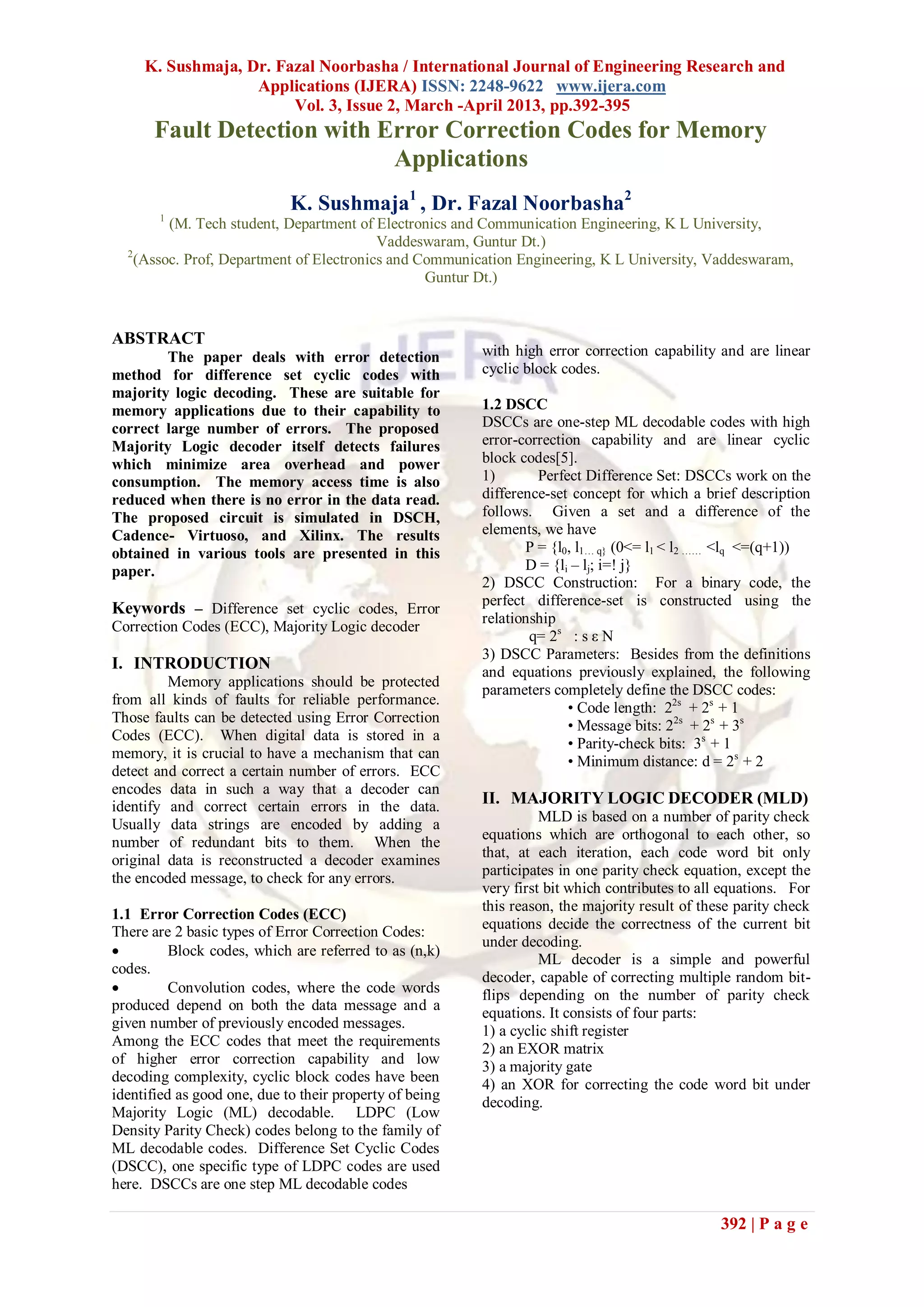 K. Sushmaja, Dr. Fazal Noorbasha / International Journal of Engineering Research and
                   Applications (IJERA) ISSN: 2248-9622 www.ijera.com
                        Vol. 3, Issue 2, March -April 2013, pp.392-395
      Fault Detection with Error Correction Codes for Memory
                            Applications
                             K. Sushmaja1 , Dr. Fazal Noorbasha2
       1
         (M. Tech student, Department of Electronics and Communication Engineering, K L University,
                                          Vaddeswaram, Guntur Dt.)
  2
    (Assoc. Prof, Department of Electronics and Communication Engineering, K L University, Vaddeswaram,
                                                 Guntur Dt.)


ABSTRACT
        The paper deals with error detection             with high error correction capability and are linear
method for difference set cyclic codes with              cyclic block codes.
majority logic decoding. These are suitable for
memory applications due to their capability to           1.2 DSCC
correct large number of errors. The proposed             DSCCs are one-step ML decodable codes with high
Majority Logic decoder itself detects failures           error-correction capability and are linear cyclic
which minimize area overhead and power                   block codes[5].
consumption. The memory access time is also              1)       Perfect Difference Set: DSCCs work on the
reduced when there is no error in the data read.         difference-set concept for which a brief description
The proposed circuit is simulated in DSCH,               follows. Given a set and a difference of the
Cadence- Virtuoso, and Xilinx. The results               elements, we have
obtained in various tools are presented in this                 P = {l0, l1… q} (0<= l1 < l2 …… <lq <=(q+1))
paper.                                                          D = {li – lj; i=! j}
                                                         2) DSCC Construction: For a binary code, the
                                                         perfect difference-set is constructed using the
Keywords – Difference set cyclic codes, Error
                                                         relationship
Correction Codes (ECC), Majority Logic decoder
                                                                 q= 2s : s ε N
                                                         3) DSCC Parameters: Besides from the definitions
I. INTRODUCTION                                          and equations previously explained, the following
         Memory applications should be protected
                                                         parameters completely define the DSCC codes:
from all kinds of faults for reliable performance.
                                                                       • Code length: 22s + 2s + 1
Those faults can be detected using Error Correction
                                                                       • Message bits: 22s + 2s + 3s
Codes (ECC). When digital data is stored in a
                                                                       • Parity-check bits: 3s + 1
memory, it is crucial to have a mechanism that can
                                                                       • Minimum distance: d = 2s + 2
detect and correct a certain number of errors. ECC
encodes data in such a way that a decoder can
identify and correct certain errors in the data.         II. MAJORITY LOGIC DECODER (MLD)
                                                                   MLD is based on a number of parity check
Usually data strings are encoded by adding a
                                                         equations which are orthogonal to each other, so
number of redundant bits to them. When the
                                                         that, at each iteration, each code word bit only
original data is reconstructed a decoder examines
the encoded message, to check for any errors.            participates in one parity check equation, except the
                                                         very first bit which contributes to all equations. For
                                                         this reason, the majority result of these parity check
1.1 Error Correction Codes (ECC)
There are 2 basic types of Error Correction Codes:       equations decide the correctness of the current bit
                                                         under decoding.
         Block codes, which are referred to as (n,k)
                                                                   ML decoder is a simple and powerful
codes.
                                                         decoder, capable of correcting multiple random bit-
         Convolution codes, where the code words        flips depending on the number of parity check
produced depend on both the data message and a
                                                         equations. It consists of four parts:
given number of previously encoded messages.
                                                         1) a cyclic shift register
Among the ECC codes that meet the requirements           2) an EXOR matrix
of higher error correction capability and low            3) a majority gate
decoding complexity, cyclic block codes have been
                                                         4) an XOR for correcting the code word bit under
identified as good one, due to their property of being   decoding.
Majority Logic (ML) decodable. LDPC (Low
Density Parity Check) codes belong to the family of
ML decodable codes. Difference Set Cyclic Codes
(DSCC), one specific type of LDPC codes are used
here. DSCCs are one step ML decodable codes

                                                                                                392 | P a g e
 