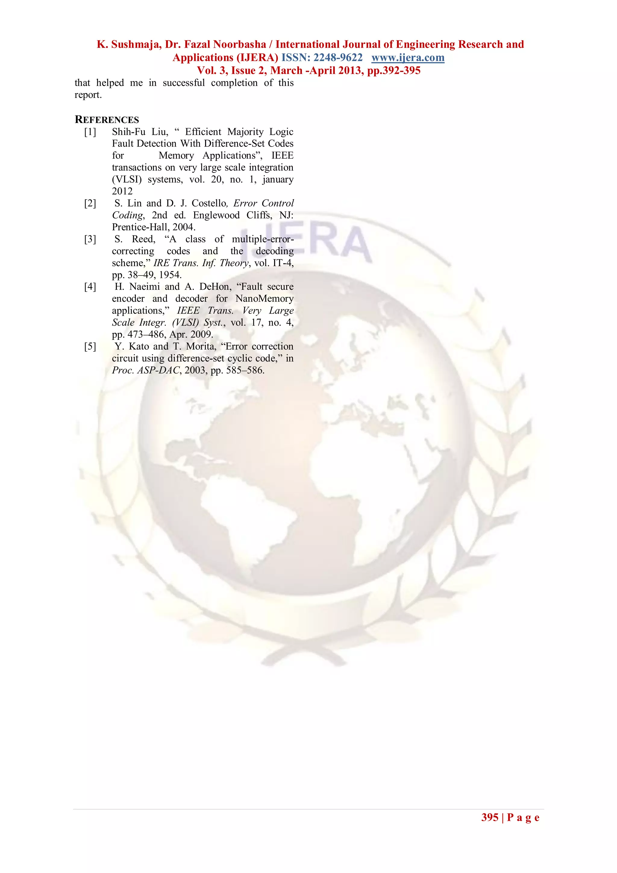 K. Sushmaja, Dr. Fazal Noorbasha / International Journal of Engineering Research and
                      Applications (IJERA) ISSN: 2248-9622 www.ijera.com
                           Vol. 3, Issue 2, March -April 2013, pp.392-395
that helped me in successful completion of this
report.

REFERENCES
  [1]      Shih-Fu Liu, “ Efficient Majority Logic
           Fault Detection With Difference-Set Codes
           for         Memory Applications”, IEEE
           transactions on very large scale integration
           (VLSI) systems, vol. 20, no. 1, january
           2012
  [2]       S. Lin and D. J. Costello, Error Control
           Coding, 2nd ed. Englewood Cliffs, NJ:
           Prentice-Hall, 2004.
  [3]       S. Reed, “A class of multiple-error-
           correcting codes and the decoding
           scheme,” IRE Trans. Inf. Theory, vol. IT-4,
           pp. 38–49, 1954.
  [4]       H. Naeimi and A. DeHon, “Fault secure
           encoder and decoder for NanoMemory
           applications,” IEEE Trans. Very Large
           Scale Integr. (VLSI) Syst., vol. 17, no. 4,
           pp. 473–486, Apr. 2009.
  [5]       Y. Kato and T. Morita, “Error correction
           circuit using difference-set cyclic code,” in
           Proc. ASP-DAC, 2003, pp. 585–586.




                                                                                   395 | P a g e
 