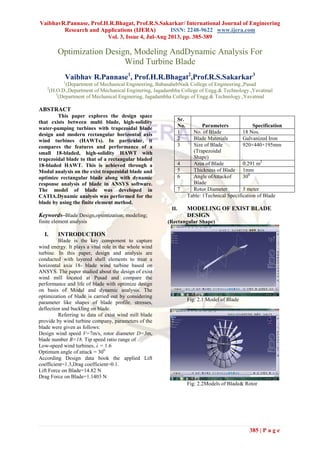 VaibhavR.Pannase, Prof.H.R.Bhagat, Prof.R.S.Sakarkar/ International Journal of Engineering
Research and Applications (IJERA) ISSN: 2248-9622 www.ijera.com
Vol. 3, Issue 4, Jul-Aug 2013, pp. 385-389
385 | P a g e
Optimization Design, Modeling AndDynamic Analysis For
Wind Turbine Blade
Vaibhav R.Pannase1
, Prof.H.R.Bhagat2
,Prof.R.S.Sakarkar3
1
(Department of Mechanical Engineering, BabasahebNaik College of Engineering.,Pusad
2
(H.O.D.,Department of Mechanical Enginering, Jagadambha College of Engg.& Technology.,Yavatmal
3
(Department of Mechanical Enginering, Jagadambha College of Engg.& Technology.,Yavatmal
ABSTRACT
This paper explores the design space
that exists between multi blade, high-solidity
water-pumping turbines with trapezoidal blade
design and modern rectangular horizontal axis
wind turbines (HAWTs). In particular, it
compares the features and performance of a
small 18-bladed, high-solidity HAWT with
trapezoidal blade to that of a rectangular bladed
18-bladed HAWT. This is achieved through a
Modal analysis on the exist trapezoidal blade and
optimize rectangular blade along with dynamic
response analysis of blade in ANSYS software.
The model of blade was developed in
CATIA.Dynamic analysis was performed for the
blade by using the finite element method.
Keywords–Blade Design,optimization; modeling;
finite element analysis
I. INTRODUCTION
Blade is the key component to capture
wind energy. It plays a vital role in the whole wind
turbine. In this paper, design and analysis are
conducted with layered shell elements to treat a
horizontal axis 18- blade wind turbine based on
ANSYS. The paper studied about the design of exist
wind mill located at Pusad and compare the
performance and life of blade with optimize design
on basis of Modal and dynamic analysis. The
optimization of blade is carried out by considering
parameter like shapes of blade profile, stresses,
deflection and buckling on blade.
Referring to data of exist wind mill blade
provide by wind turbine company, parameters of the
blade were given as follows:
Design wind speed V=7m/s, rotor diameter D=3m,
blade number B=18. Tip speed ratio range of
Low-speed wind turbines, λ = 1.6
Optimum angle of attack = 300
According Design data book the applied Lift
coefficient=1.3,Drag coefficient=0.1.
Lift Force on Blade=14.82 N
Drag Force on Blade=1.1403 N
Table: 1Technical Specification of Blade
II. MODELING OF EXIST BLADE
DESIGN
(Rectangular Shape)
Fig: 2.1 Model of Blade
Fig: 2.2Models of Blade& Rotor
Sr.
No. Parameters Specification
1 No. of Blade 18 Nos.
2 Blade Materials Galvanized Iron
3 Size of Blade
(Trapezoidal
Shape)
920×440×195mm
4 Area of Blade 0.291 m2
5 Thickness of Blade 1mm
6 Angle ofAttackof
Blade
300
7 Rotor Diameter 3 meter
 
